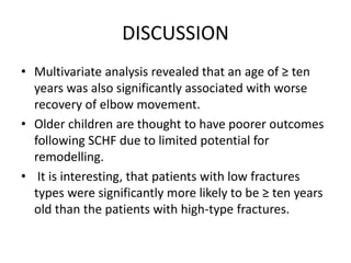 DISCUSSION
• Multivariate analysis revealed that an age of ≥ ten
years was also significantly associated with worse
recovery of elbow movement.
• Older children are thought to have poorer outcomes
following SCHF due to limited potential for
remodelling.
• It is interesting, that patients with low fractures
types were significantly more likely to be ≥ ten years
old than the patients with high-type fractures.
 