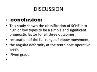 DISCUSSION
• conclusion:
• This study shown the classification of SCHF into
high or low types to be a simple and significant
prognostic factor for all three outcomes:
• restoration of the full range of elbow movement,
• the angular deformity at the tenth post-operative
week.
• Flynn grade.
•
 