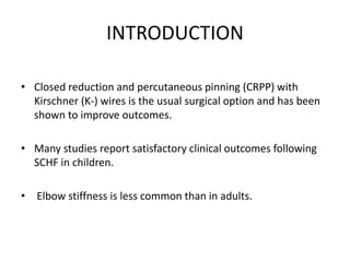 INTRODUCTION
• Closed reduction and percutaneous pinning (CRPP) with
Kirschner (K-) wires is the usual surgical option and has been
shown to improve outcomes.
• Many studies report satisfactory clinical outcomes following
SCHF in children.
• Elbow stiffness is less common than in adults.
 