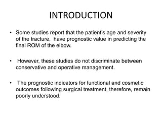 INTRODUCTION
• Some studies report that the patient’s age and severity
of the fracture, have prognostic value in predicting the
final ROM of the elbow.
• However, these studies do not discriminate between
conservative and operative management.
• The prognostic indicators for functional and cosmetic
outcomes following surgical treatment, therefore, remain
poorly understood.
 