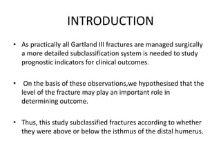 INTRODUCTION
• As practically all Gartland III fractures are managed surgically
a more detailed subclassification system is needed to study
prognostic indicators for clinical outcomes.
• On the basis of these observations,we hypothesised that the
level of the fracture may play an important role in
determining outcome.
• Thus, this study subclassified fractures according to whether
they were above or below the isthmus of the distal humerus.
 