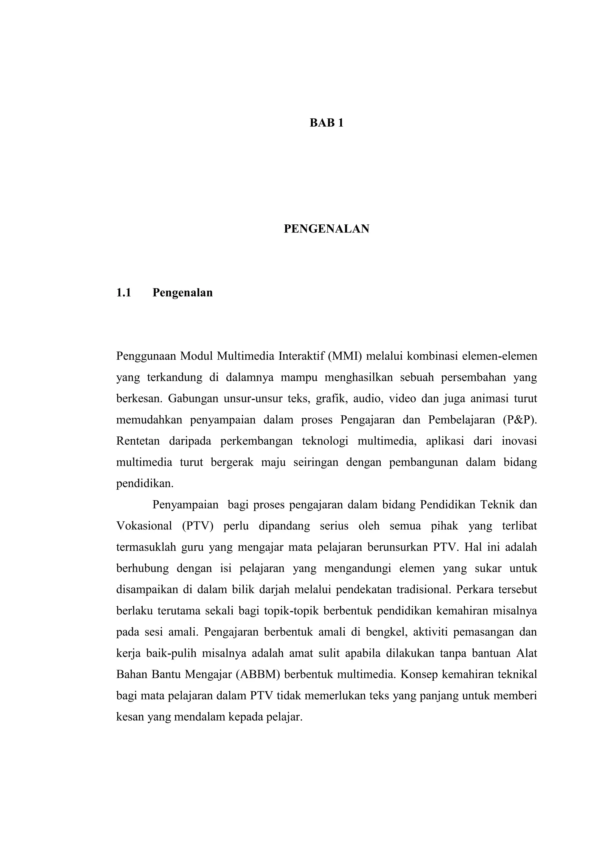 BAB 1
PENGENALAN
1.1 Pengenalan
Penggunaan Modul Multimedia Interaktif (MMI) melalui kombinasi elemen-elemen
yang terkandung di dalamnya mampu menghasilkan sebuah persembahan yang
berkesan. Gabungan unsur-unsur teks, grafik, audio, video dan juga animasi turut
memudahkan penyampaian dalam proses Pengajaran dan Pembelajaran (P&P).
Rentetan daripada perkembangan teknologi multimedia, aplikasi dari inovasi
multimedia turut bergerak maju seiringan dengan pembangunan dalam bidang
pendidikan.
Penyampaian bagi proses pengajaran dalam bidang Pendidikan Teknik dan
Vokasional (PTV) perlu dipandang serius oleh semua pihak yang terlibat
termasuklah guru yang mengajar mata pelajaran berunsurkan PTV. Hal ini adalah
berhubung dengan isi pelajaran yang mengandungi elemen yang sukar untuk
disampaikan di dalam bilik darjah melalui pendekatan tradisional. Perkara tersebut
berlaku terutama sekali bagi topik-topik berbentuk pendidikan kemahiran misalnya
pada sesi amali. Pengajaran berbentuk amali di bengkel, aktiviti pemasangan dan
kerja baik-pulih misalnya adalah amat sulit apabila dilakukan tanpa bantuan Alat
Bahan Bantu Mengajar (ABBM) berbentuk multimedia. Konsep kemahiran teknikal
bagi mata pelajaran dalam PTV tidak memerlukan teks yang panjang untuk memberi
kesan yang mendalam kepada pelajar.
 
