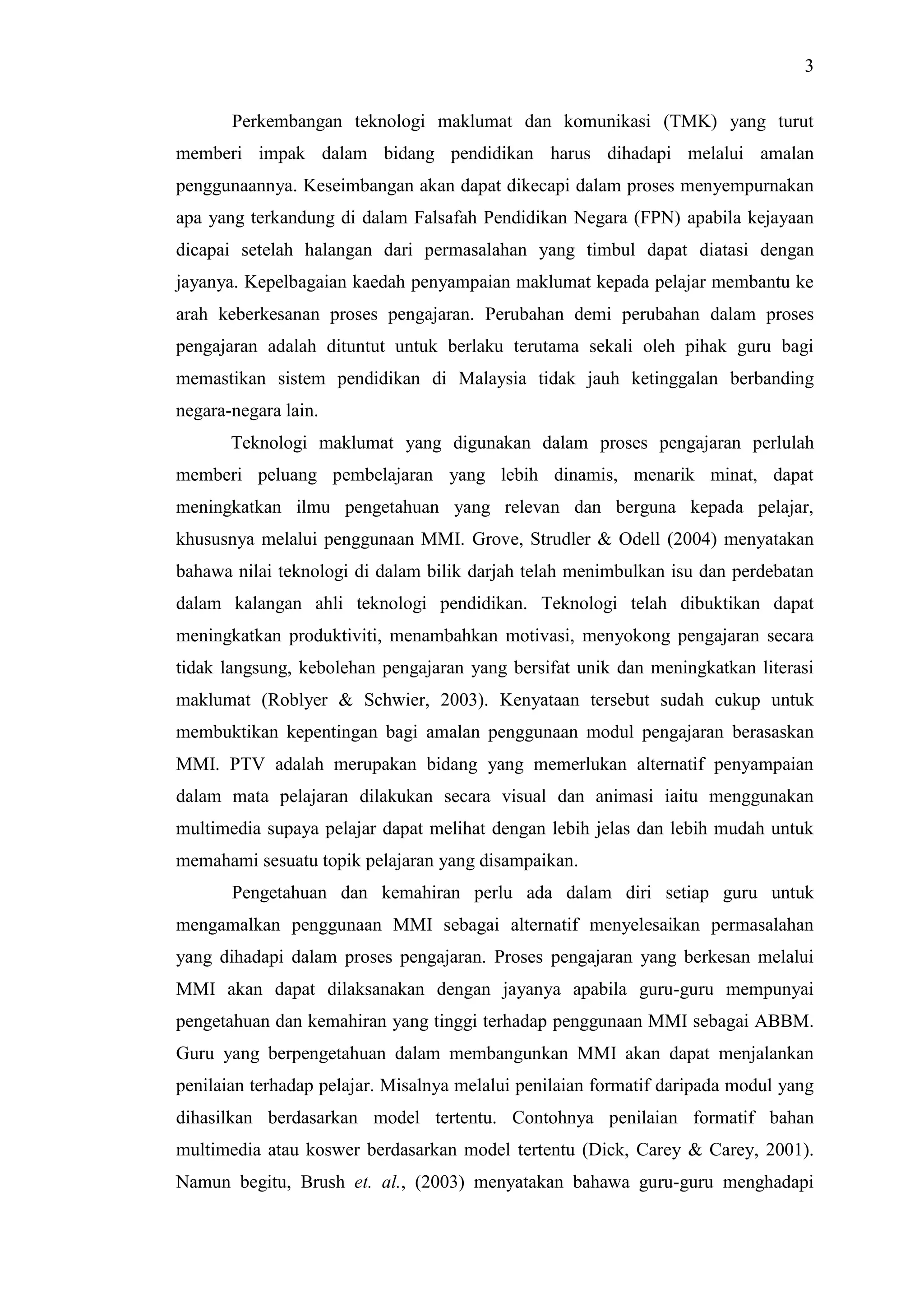 3
Perkembangan teknologi maklumat dan komunikasi (TMK) yang turut
memberi impak dalam bidang pendidikan harus dihadapi melalui amalan
penggunaannya. Keseimbangan akan dapat dikecapi dalam proses menyempurnakan
apa yang terkandung di dalam Falsafah Pendidikan Negara (FPN) apabila kejayaan
dicapai setelah halangan dari permasalahan yang timbul dapat diatasi dengan
jayanya. Kepelbagaian kaedah penyampaian maklumat kepada pelajar membantu ke
arah keberkesanan proses pengajaran. Perubahan demi perubahan dalam proses
pengajaran adalah dituntut untuk berlaku terutama sekali oleh pihak guru bagi
memastikan sistem pendidikan di Malaysia tidak jauh ketinggalan berbanding
negara-negara lain.
Teknologi maklumat yang digunakan dalam proses pengajaran perlulah
memberi peluang pembelajaran yang lebih dinamis, menarik minat, dapat
meningkatkan ilmu pengetahuan yang relevan dan berguna kepada pelajar,
khususnya melalui penggunaan MMI. Grove, Strudler & Odell (2004) menyatakan
bahawa nilai teknologi di dalam bilik darjah telah menimbulkan isu dan perdebatan
dalam kalangan ahli teknologi pendidikan. Teknologi telah dibuktikan dapat
meningkatkan produktiviti, menambahkan motivasi, menyokong pengajaran secara
tidak langsung, kebolehan pengajaran yang bersifat unik dan meningkatkan literasi
maklumat (Roblyer & Schwier, 2003). Kenyataan tersebut sudah cukup untuk
membuktikan kepentingan bagi amalan penggunaan modul pengajaran berasaskan
MMI. PTV adalah merupakan bidang yang memerlukan alternatif penyampaian
dalam mata pelajaran dilakukan secara visual dan animasi iaitu menggunakan
multimedia supaya pelajar dapat melihat dengan lebih jelas dan lebih mudah untuk
memahami sesuatu topik pelajaran yang disampaikan.
Pengetahuan dan kemahiran perlu ada dalam diri setiap guru untuk
mengamalkan penggunaan MMI sebagai alternatif menyelesaikan permasalahan
yang dihadapi dalam proses pengajaran. Proses pengajaran yang berkesan melalui
MMI akan dapat dilaksanakan dengan jayanya apabila guru-guru mempunyai
pengetahuan dan kemahiran yang tinggi terhadap penggunaan MMI sebagai ABBM.
Guru yang berpengetahuan dalam membangunkan MMI akan dapat menjalankan
penilaian terhadap pelajar. Misalnya melalui penilaian formatif daripada modul yang
dihasilkan berdasarkan model tertentu. Contohnya penilaian formatif bahan
multimedia atau koswer berdasarkan model tertentu (Dick, Carey & Carey, 2001).
Namun begitu, Brush et. al., (2003) menyatakan bahawa guru-guru menghadapi
 