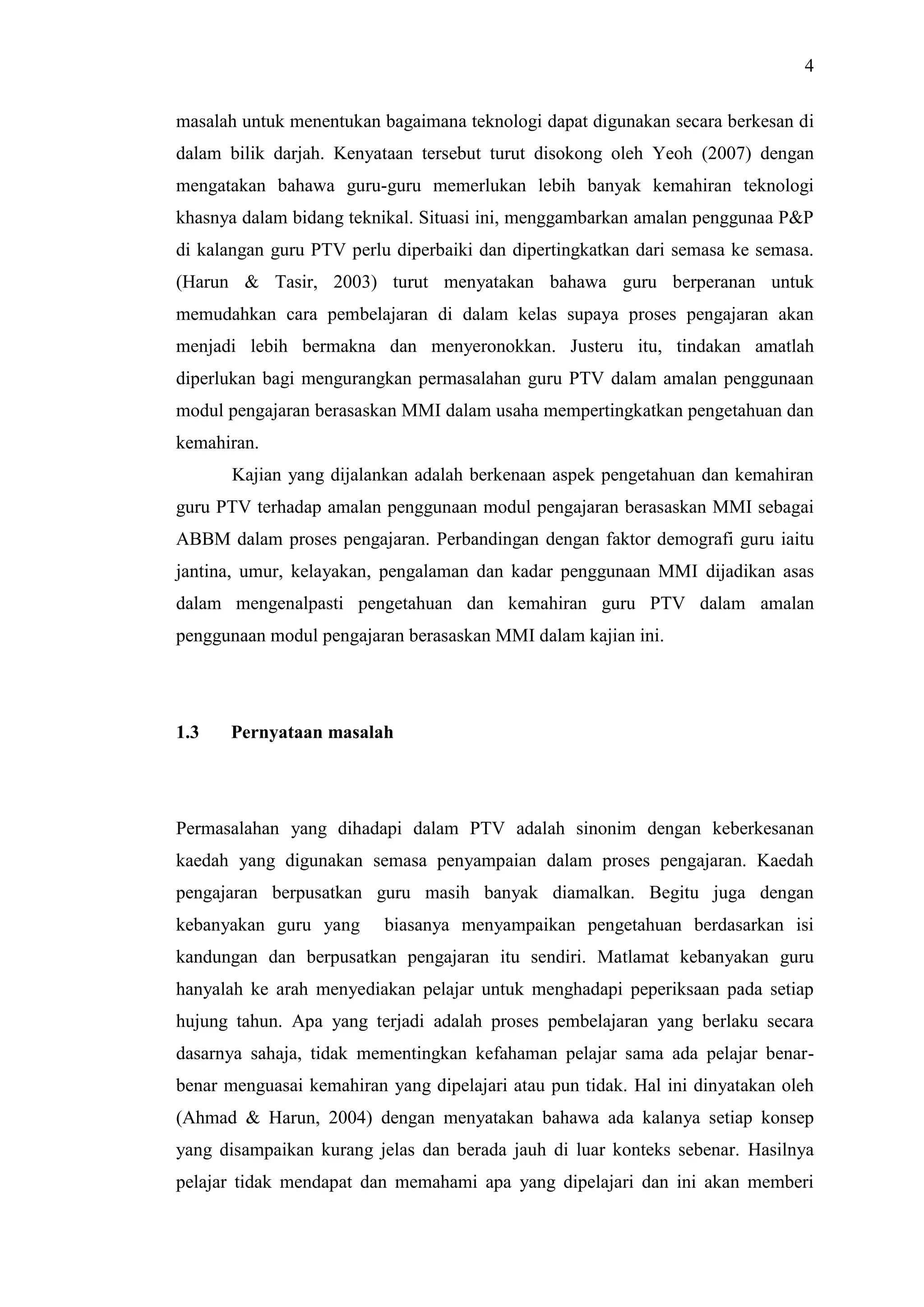 4
masalah untuk menentukan bagaimana teknologi dapat digunakan secara berkesan di
dalam bilik darjah. Kenyataan tersebut turut disokong oleh Yeoh (2007) dengan
mengatakan bahawa guru-guru memerlukan lebih banyak kemahiran teknologi
khasnya dalam bidang teknikal. Situasi ini, menggambarkan amalan penggunaa P&P
di kalangan guru PTV perlu diperbaiki dan dipertingkatkan dari semasa ke semasa.
(Harun & Tasir, 2003) turut menyatakan bahawa guru berperanan untuk
memudahkan cara pembelajaran di dalam kelas supaya proses pengajaran akan
menjadi lebih bermakna dan menyeronokkan. Justeru itu, tindakan amatlah
diperlukan bagi mengurangkan permasalahan guru PTV dalam amalan penggunaan
modul pengajaran berasaskan MMI dalam usaha mempertingkatkan pengetahuan dan
kemahiran.
Kajian yang dijalankan adalah berkenaan aspek pengetahuan dan kemahiran
guru PTV terhadap amalan penggunaan modul pengajaran berasaskan MMI sebagai
ABBM dalam proses pengajaran. Perbandingan dengan faktor demografi guru iaitu
jantina, umur, kelayakan, pengalaman dan kadar penggunaan MMI dijadikan asas
dalam mengenalpasti pengetahuan dan kemahiran guru PTV dalam amalan
penggunaan modul pengajaran berasaskan MMI dalam kajian ini.
1.3 Pernyataan masalah
Permasalahan yang dihadapi dalam PTV adalah sinonim dengan keberkesanan
kaedah yang digunakan semasa penyampaian dalam proses pengajaran. Kaedah
pengajaran berpusatkan guru masih banyak diamalkan. Begitu juga dengan
kebanyakan guru yang biasanya menyampaikan pengetahuan berdasarkan isi
kandungan dan berpusatkan pengajaran itu sendiri. Matlamat kebanyakan guru
hanyalah ke arah menyediakan pelajar untuk menghadapi peperiksaan pada setiap
hujung tahun. Apa yang terjadi adalah proses pembelajaran yang berlaku secara
dasarnya sahaja, tidak mementingkan kefahaman pelajar sama ada pelajar benar-
benar menguasai kemahiran yang dipelajari atau pun tidak. Hal ini dinyatakan oleh
(Ahmad & Harun, 2004) dengan menyatakan bahawa ada kalanya setiap konsep
yang disampaikan kurang jelas dan berada jauh di luar konteks sebenar. Hasilnya
pelajar tidak mendapat dan memahami apa yang dipelajari dan ini akan memberi
 