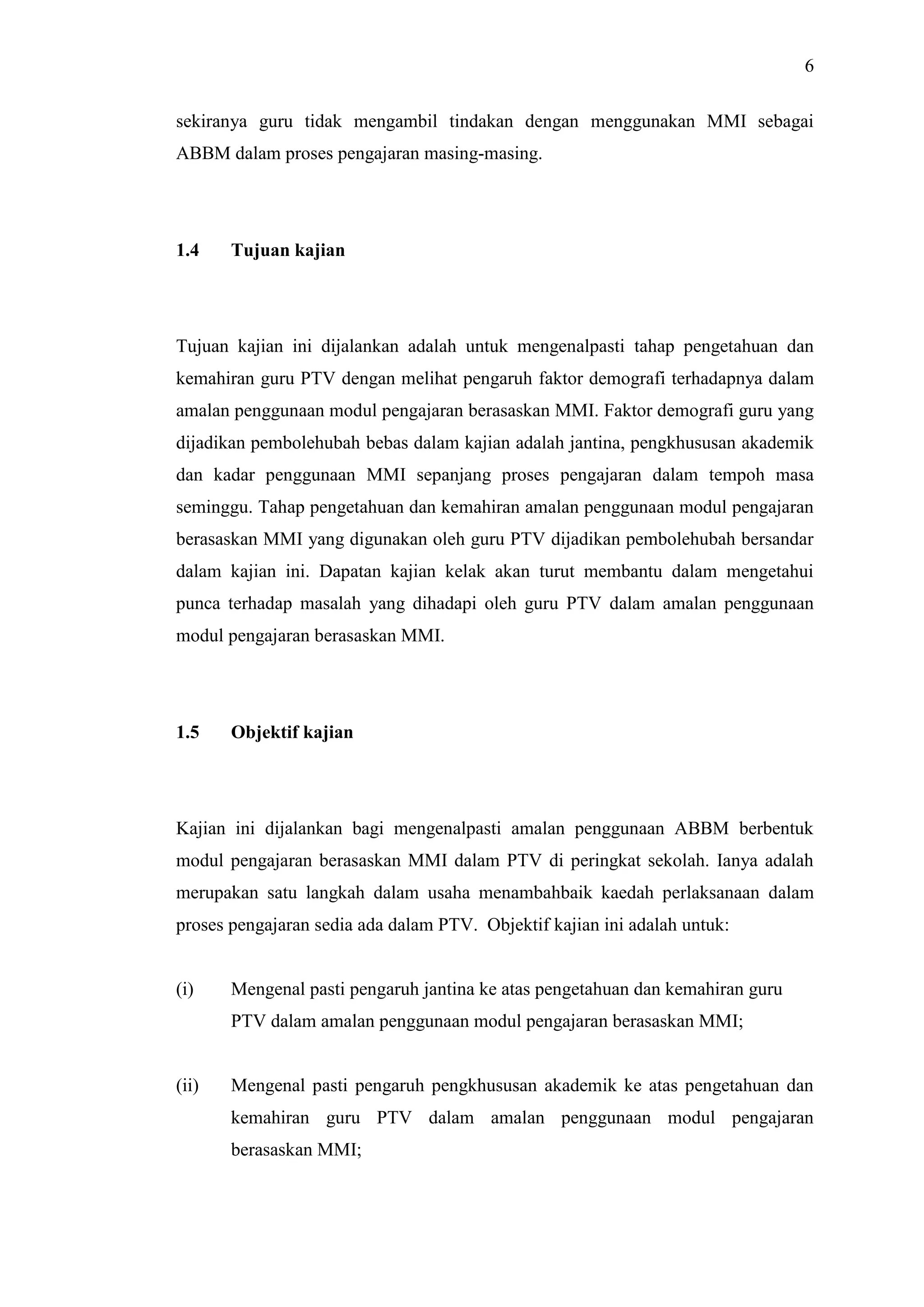 6
sekiranya guru tidak mengambil tindakan dengan menggunakan MMI sebagai
ABBM dalam proses pengajaran masing-masing.
1.4 Tujuan kajian
Tujuan kajian ini dijalankan adalah untuk mengenalpasti tahap pengetahuan dan
kemahiran guru PTV dengan melihat pengaruh faktor demografi terhadapnya dalam
amalan penggunaan modul pengajaran berasaskan MMI. Faktor demografi guru yang
dijadikan pembolehubah bebas dalam kajian adalah jantina, pengkhususan akademik
dan kadar penggunaan MMI sepanjang proses pengajaran dalam tempoh masa
seminggu. Tahap pengetahuan dan kemahiran amalan penggunaan modul pengajaran
berasaskan MMI yang digunakan oleh guru PTV dijadikan pembolehubah bersandar
dalam kajian ini. Dapatan kajian kelak akan turut membantu dalam mengetahui
punca terhadap masalah yang dihadapi oleh guru PTV dalam amalan penggunaan
modul pengajaran berasaskan MMI.
1.5 Objektif kajian
Kajian ini dijalankan bagi mengenalpasti amalan penggunaan ABBM berbentuk
modul pengajaran berasaskan MMI dalam PTV di peringkat sekolah. Ianya adalah
merupakan satu langkah dalam usaha menambahbaik kaedah perlaksanaan dalam
proses pengajaran sedia ada dalam PTV. Objektif kajian ini adalah untuk:
(i) Mengenal pasti pengaruh jantina ke atas pengetahuan dan kemahiran guru
PTV dalam amalan penggunaan modul pengajaran berasaskan MMI;
(ii) Mengenal pasti pengaruh pengkhususan akademik ke atas pengetahuan dan
kemahiran guru PTV dalam amalan penggunaan modul pengajaran
berasaskan MMI;
 