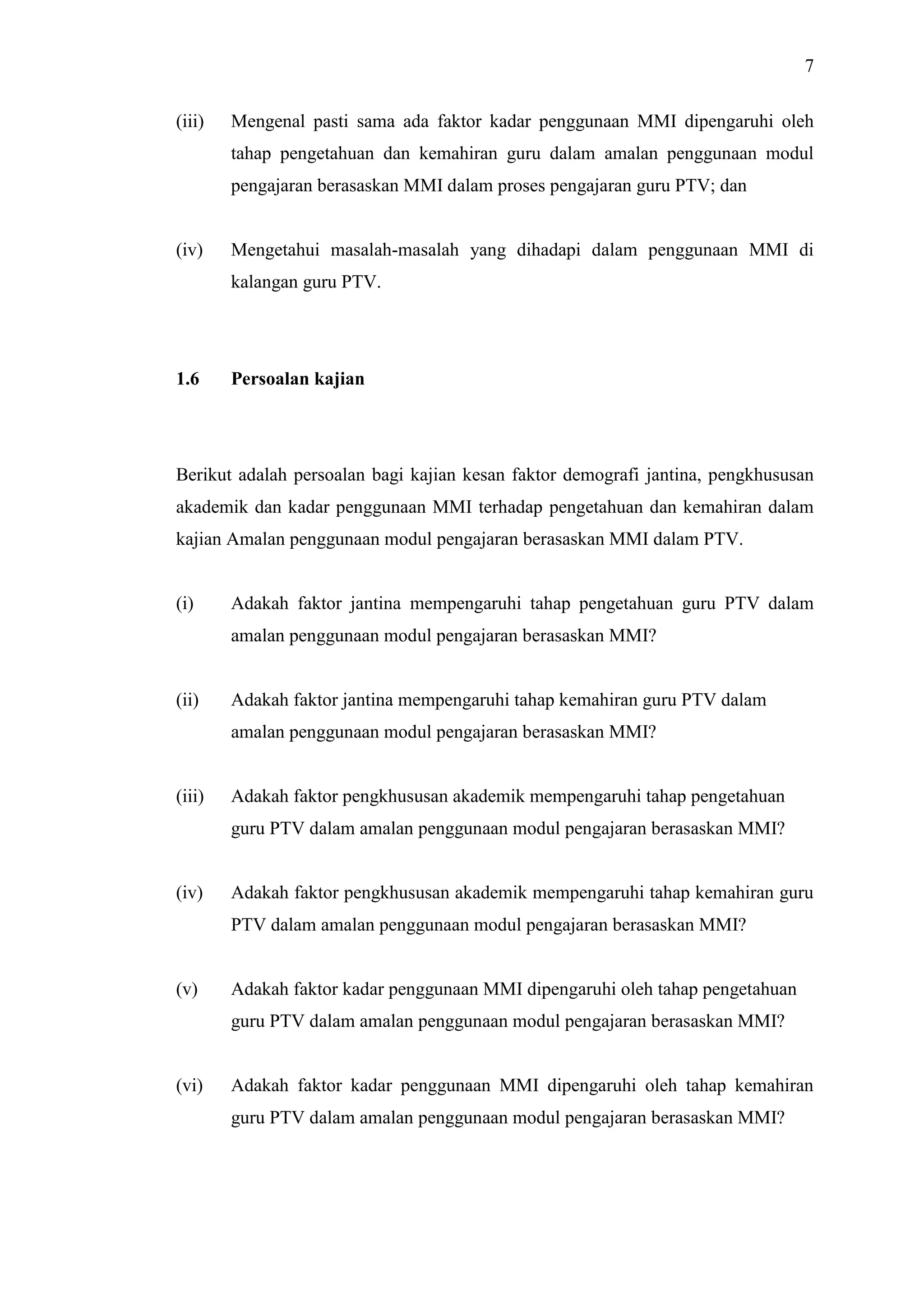 7
(iii) Mengenal pasti sama ada faktor kadar penggunaan MMI dipengaruhi oleh
tahap pengetahuan dan kemahiran guru dalam amalan penggunaan modul
pengajaran berasaskan MMI dalam proses pengajaran guru PTV; dan
(iv) Mengetahui masalah-masalah yang dihadapi dalam penggunaan MMI di
kalangan guru PTV.
1.6 Persoalan kajian
Berikut adalah persoalan bagi kajian kesan faktor demografi jantina, pengkhususan
akademik dan kadar penggunaan MMI terhadap pengetahuan dan kemahiran dalam
kajian Amalan penggunaan modul pengajaran berasaskan MMI dalam PTV.
(i) Adakah faktor jantina mempengaruhi tahap pengetahuan guru PTV dalam
amalan penggunaan modul pengajaran berasaskan MMI?
(ii) Adakah faktor jantina mempengaruhi tahap kemahiran guru PTV dalam
amalan penggunaan modul pengajaran berasaskan MMI?
(iii) Adakah faktor pengkhususan akademik mempengaruhi tahap pengetahuan
guru PTV dalam amalan penggunaan modul pengajaran berasaskan MMI?
(iv) Adakah faktor pengkhususan akademik mempengaruhi tahap kemahiran guru
PTV dalam amalan penggunaan modul pengajaran berasaskan MMI?
(v) Adakah faktor kadar penggunaan MMI dipengaruhi oleh tahap pengetahuan
guru PTV dalam amalan penggunaan modul pengajaran berasaskan MMI?
(vi) Adakah faktor kadar penggunaan MMI dipengaruhi oleh tahap kemahiran
guru PTV dalam amalan penggunaan modul pengajaran berasaskan MMI?
 
