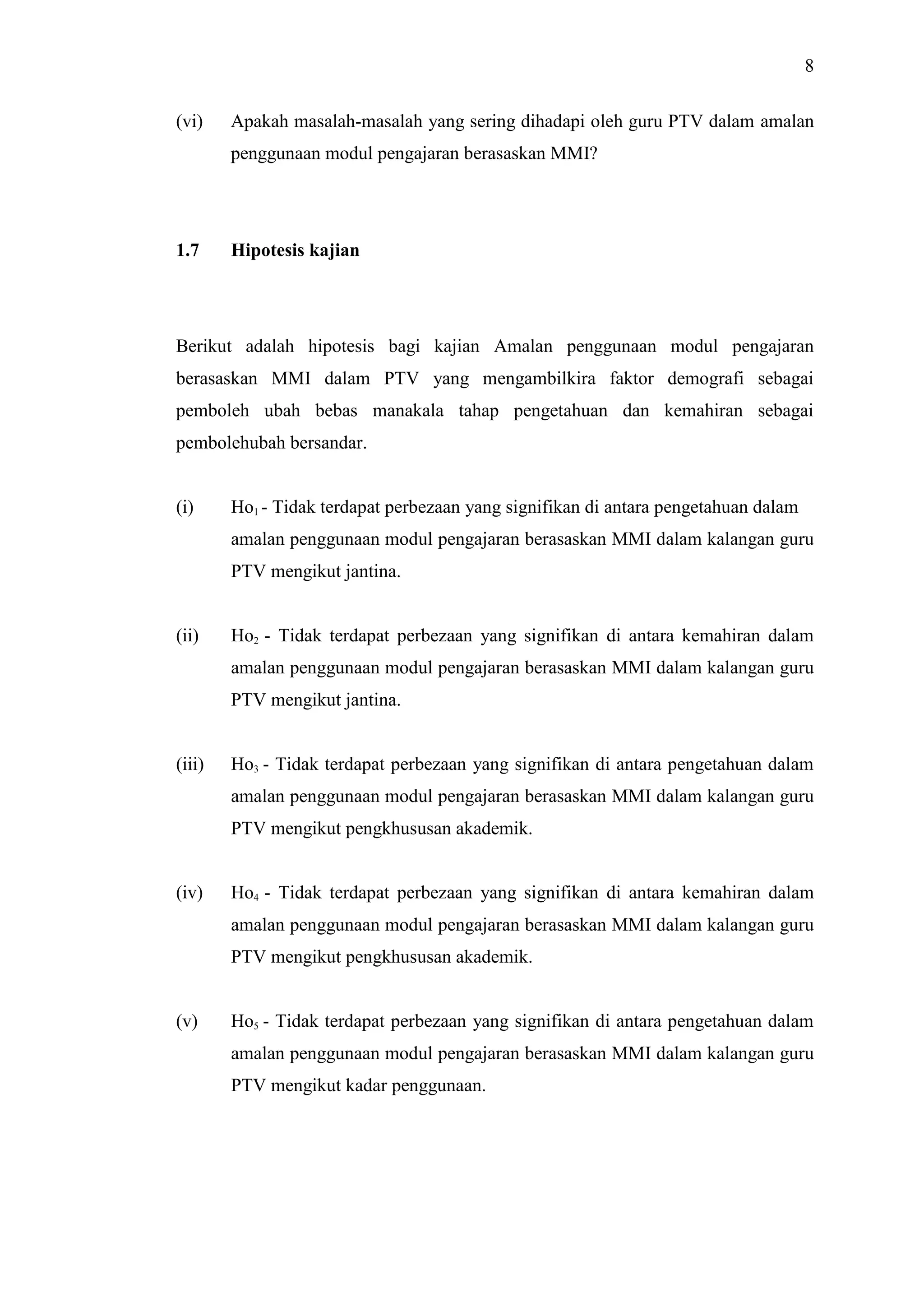 8
(vi) Apakah masalah-masalah yang sering dihadapi oleh guru PTV dalam amalan
penggunaan modul pengajaran berasaskan MMI?
1.7 Hipotesis kajian
Berikut adalah hipotesis bagi kajian Amalan penggunaan modul pengajaran
berasaskan MMI dalam PTV yang mengambilkira faktor demografi sebagai
pemboleh ubah bebas manakala tahap pengetahuan dan kemahiran sebagai
pembolehubah bersandar.
(i) Ho1 - Tidak terdapat perbezaan yang signifikan di antara pengetahuan dalam
amalan penggunaan modul pengajaran berasaskan MMI dalam kalangan guru
PTV mengikut jantina.
(ii) Ho2 - Tidak terdapat perbezaan yang signifikan di antara kemahiran dalam
amalan penggunaan modul pengajaran berasaskan MMI dalam kalangan guru
PTV mengikut jantina.
(iii) Ho3 - Tidak terdapat perbezaan yang signifikan di antara pengetahuan dalam
amalan penggunaan modul pengajaran berasaskan MMI dalam kalangan guru
PTV mengikut pengkhususan akademik.
(iv) Ho4 - Tidak terdapat perbezaan yang signifikan di antara kemahiran dalam
amalan penggunaan modul pengajaran berasaskan MMI dalam kalangan guru
PTV mengikut pengkhususan akademik.
(v) Ho5 - Tidak terdapat perbezaan yang signifikan di antara pengetahuan dalam
amalan penggunaan modul pengajaran berasaskan MMI dalam kalangan guru
PTV mengikut kadar penggunaan.
 