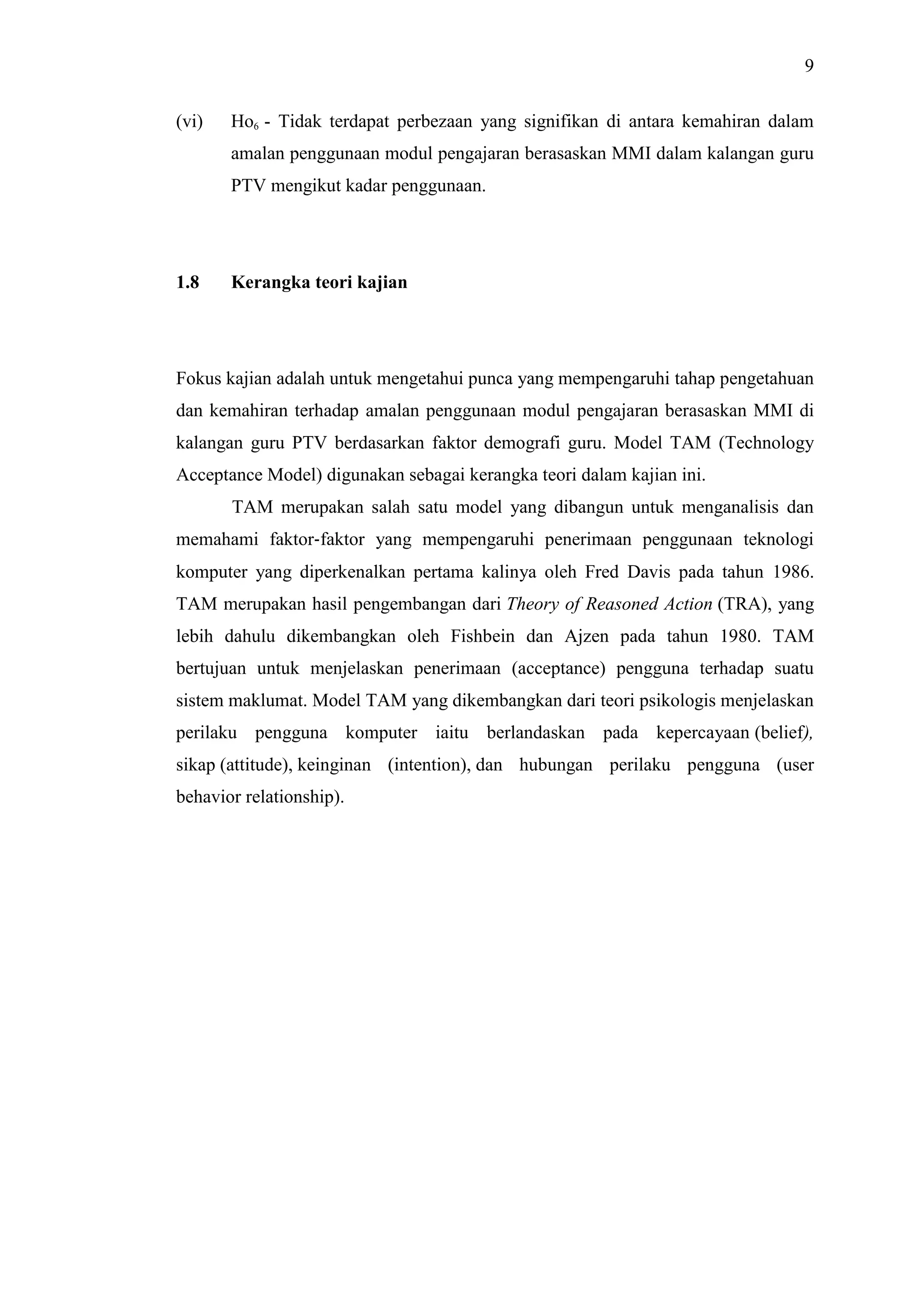 9
(vi) Ho6 - Tidak terdapat perbezaan yang signifikan di antara kemahiran dalam
amalan penggunaan modul pengajaran berasaskan MMI dalam kalangan guru
PTV mengikut kadar penggunaan.
1.8 Kerangka teori kajian
Fokus kajian adalah untuk mengetahui punca yang mempengaruhi tahap pengetahuan
dan kemahiran terhadap amalan penggunaan modul pengajaran berasaskan MMI di
kalangan guru PTV berdasarkan faktor demografi guru. Model TAM (Technology
Acceptance Model) digunakan sebagai kerangka teori dalam kajian ini.
TAM merupakan salah satu model yang dibangun untuk menganalisis dan
memahami faktor‐faktor yang mempengaruhi penerimaan penggunaan teknologi
komputer yang diperkenalkan pertama kalinya oleh Fred Davis pada tahun 1986.
TAM merupakan hasil pengembangan dari Theory of Reasoned Action (TRA), yang
lebih dahulu dikembangkan oleh Fishbein dan Ajzen pada tahun 1980. TAM
bertujuan untuk menjelaskan penerimaan (acceptance) pengguna terhadap suatu
sistem maklumat. Model TAM yang dikembangkan dari teori psikologis menjelaskan
perilaku pengguna komputer iaitu berlandaskan pada kepercayaan (belief),
sikap (attitude), keinginan (intention), dan hubungan perilaku pengguna (user
behavior relationship).
 