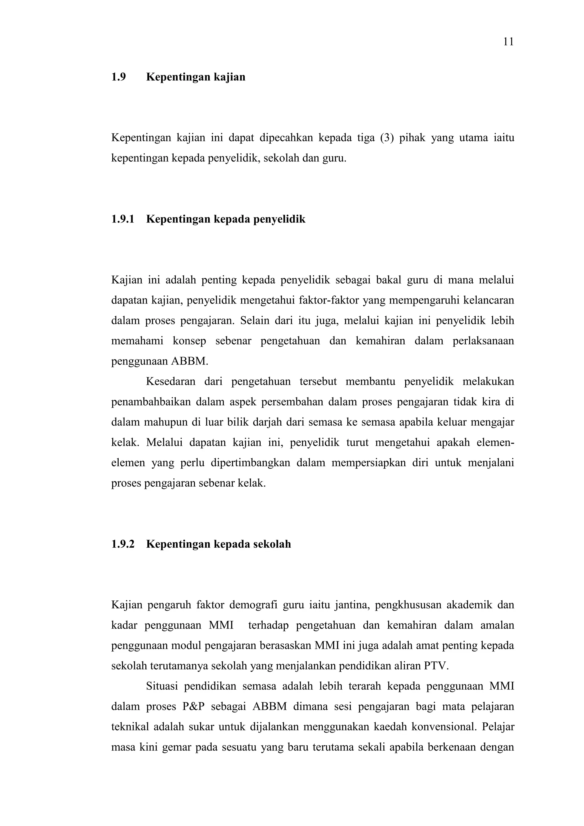 11
1.9 Kepentingan kajian
Kepentingan kajian ini dapat dipecahkan kepada tiga (3) pihak yang utama iaitu
kepentingan kepada penyelidik, sekolah dan guru.
1.9.1 Kepentingan kepada penyelidik
Kajian ini adalah penting kepada penyelidik sebagai bakal guru di mana melalui
dapatan kajian, penyelidik mengetahui faktor-faktor yang mempengaruhi kelancaran
dalam proses pengajaran. Selain dari itu juga, melalui kajian ini penyelidik lebih
memahami konsep sebenar pengetahuan dan kemahiran dalam perlaksanaan
penggunaan ABBM.
Kesedaran dari pengetahuan tersebut membantu penyelidik melakukan
penambahbaikan dalam aspek persembahan dalam proses pengajaran tidak kira di
dalam mahupun di luar bilik darjah dari semasa ke semasa apabila keluar mengajar
kelak. Melalui dapatan kajian ini, penyelidik turut mengetahui apakah elemen-
elemen yang perlu dipertimbangkan dalam mempersiapkan diri untuk menjalani
proses pengajaran sebenar kelak.
1.9.2 Kepentingan kepada sekolah
Kajian pengaruh faktor demografi guru iaitu jantina, pengkhususan akademik dan
kadar penggunaan MMI terhadap pengetahuan dan kemahiran dalam amalan
penggunaan modul pengajaran berasaskan MMI ini juga adalah amat penting kepada
sekolah terutamanya sekolah yang menjalankan pendidikan aliran PTV.
Situasi pendidikan semasa adalah lebih terarah kepada penggunaan MMI
dalam proses P&P sebagai ABBM dimana sesi pengajaran bagi mata pelajaran
teknikal adalah sukar untuk dijalankan menggunakan kaedah konvensional. Pelajar
masa kini gemar pada sesuatu yang baru terutama sekali apabila berkenaan dengan
 