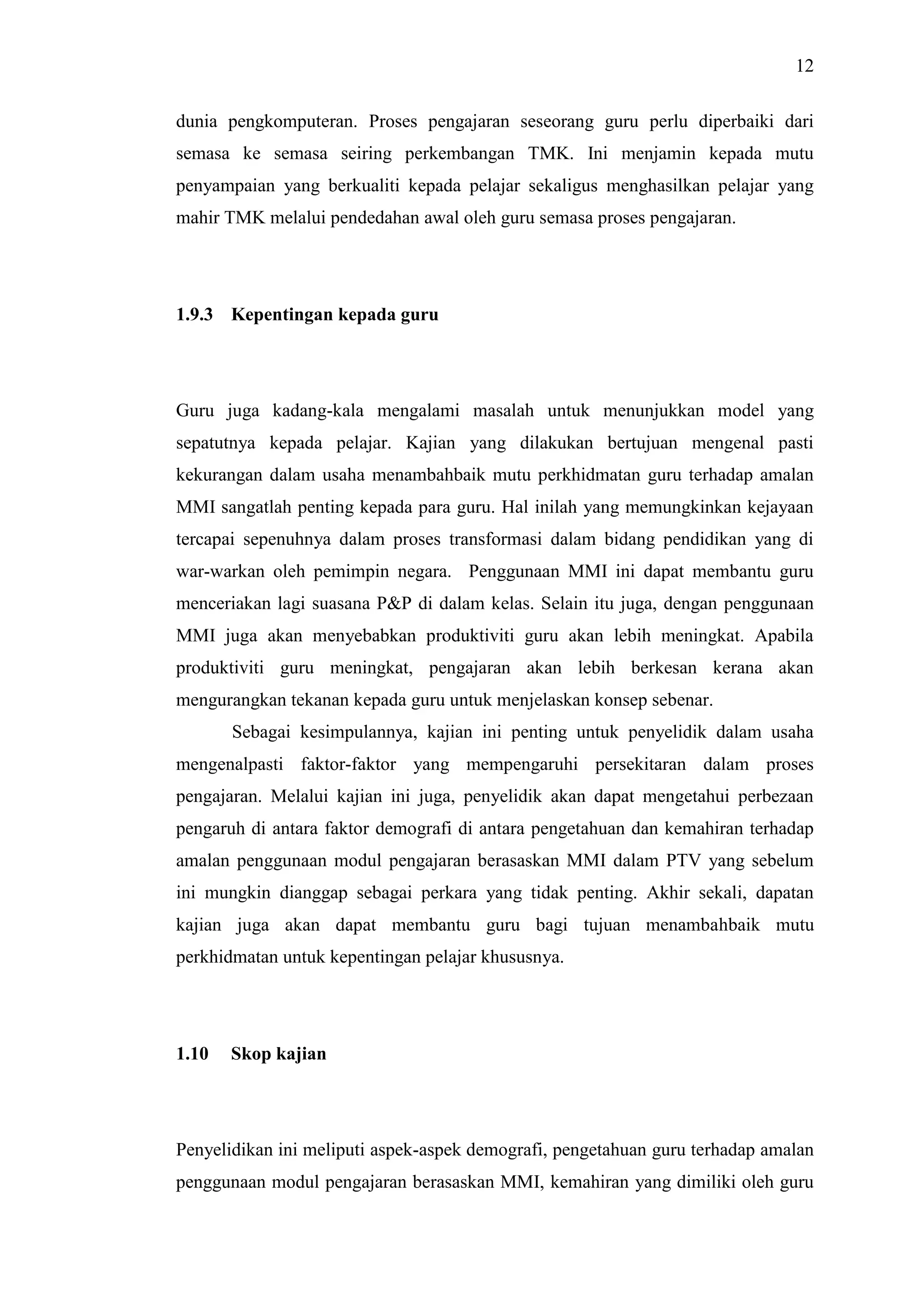 12
dunia pengkomputeran. Proses pengajaran seseorang guru perlu diperbaiki dari
semasa ke semasa seiring perkembangan TMK. Ini menjamin kepada mutu
penyampaian yang berkualiti kepada pelajar sekaligus menghasilkan pelajar yang
mahir TMK melalui pendedahan awal oleh guru semasa proses pengajaran.
1.9.3 Kepentingan kepada guru
Guru juga kadang-kala mengalami masalah untuk menunjukkan model yang
sepatutnya kepada pelajar. Kajian yang dilakukan bertujuan mengenal pasti
kekurangan dalam usaha menambahbaik mutu perkhidmatan guru terhadap amalan
MMI sangatlah penting kepada para guru. Hal inilah yang memungkinkan kejayaan
tercapai sepenuhnya dalam proses transformasi dalam bidang pendidikan yang di
war-warkan oleh pemimpin negara. Penggunaan MMI ini dapat membantu guru
menceriakan lagi suasana P&P di dalam kelas. Selain itu juga, dengan penggunaan
MMI juga akan menyebabkan produktiviti guru akan lebih meningkat. Apabila
produktiviti guru meningkat, pengajaran akan lebih berkesan kerana akan
mengurangkan tekanan kepada guru untuk menjelaskan konsep sebenar.
Sebagai kesimpulannya, kajian ini penting untuk penyelidik dalam usaha
mengenalpasti faktor-faktor yang mempengaruhi persekitaran dalam proses
pengajaran. Melalui kajian ini juga, penyelidik akan dapat mengetahui perbezaan
pengaruh di antara faktor demografi di antara pengetahuan dan kemahiran terhadap
amalan penggunaan modul pengajaran berasaskan MMI dalam PTV yang sebelum
ini mungkin dianggap sebagai perkara yang tidak penting. Akhir sekali, dapatan
kajian juga akan dapat membantu guru bagi tujuan menambahbaik mutu
perkhidmatan untuk kepentingan pelajar khususnya.
1.10 Skop kajian
Penyelidikan ini meliputi aspek-aspek demografi, pengetahuan guru terhadap amalan
penggunaan modul pengajaran berasaskan MMI, kemahiran yang dimiliki oleh guru
 