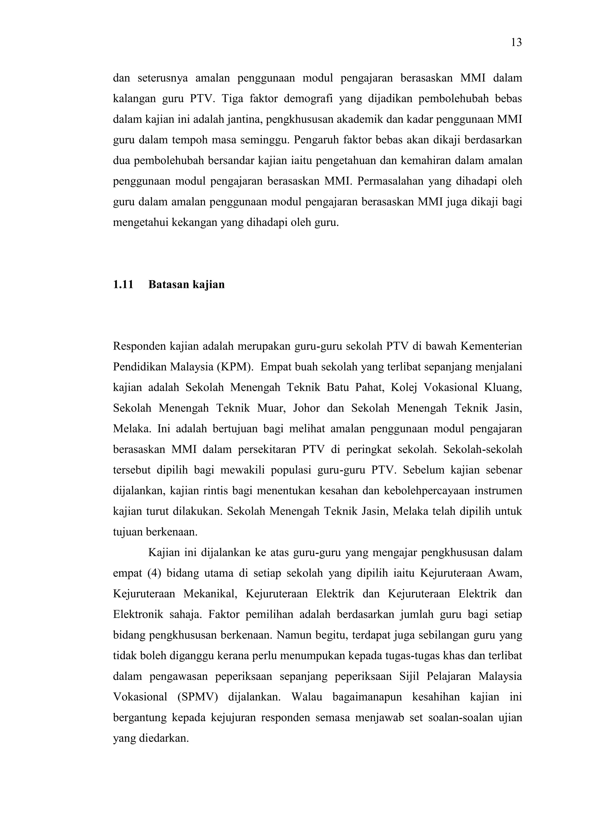 13
dan seterusnya amalan penggunaan modul pengajaran berasaskan MMI dalam
kalangan guru PTV. Tiga faktor demografi yang dijadikan pembolehubah bebas
dalam kajian ini adalah jantina, pengkhususan akademik dan kadar penggunaan MMI
guru dalam tempoh masa seminggu. Pengaruh faktor bebas akan dikaji berdasarkan
dua pembolehubah bersandar kajian iaitu pengetahuan dan kemahiran dalam amalan
penggunaan modul pengajaran berasaskan MMI. Permasalahan yang dihadapi oleh
guru dalam amalan penggunaan modul pengajaran berasaskan MMI juga dikaji bagi
mengetahui kekangan yang dihadapi oleh guru.
1.11 Batasan kajian
Responden kajian adalah merupakan guru-guru sekolah PTV di bawah Kementerian
Pendidikan Malaysia (KPM). Empat buah sekolah yang terlibat sepanjang menjalani
kajian adalah Sekolah Menengah Teknik Batu Pahat, Kolej Vokasional Kluang,
Sekolah Menengah Teknik Muar, Johor dan Sekolah Menengah Teknik Jasin,
Melaka. Ini adalah bertujuan bagi melihat amalan penggunaan modul pengajaran
berasaskan MMI dalam persekitaran PTV di peringkat sekolah. Sekolah-sekolah
tersebut dipilih bagi mewakili populasi guru-guru PTV. Sebelum kajian sebenar
dijalankan, kajian rintis bagi menentukan kesahan dan kebolehpercayaan instrumen
kajian turut dilakukan. Sekolah Menengah Teknik Jasin, Melaka telah dipilih untuk
tujuan berkenaan.
Kajian ini dijalankan ke atas guru-guru yang mengajar pengkhususan dalam
empat (4) bidang utama di setiap sekolah yang dipilih iaitu Kejuruteraan Awam,
Kejuruteraan Mekanikal, Kejuruteraan Elektrik dan Kejuruteraan Elektrik dan
Elektronik sahaja. Faktor pemilihan adalah berdasarkan jumlah guru bagi setiap
bidang pengkhususan berkenaan. Namun begitu, terdapat juga sebilangan guru yang
tidak boleh diganggu kerana perlu menumpukan kepada tugas-tugas khas dan terlibat
dalam pengawasan peperiksaan sepanjang peperiksaan Sijil Pelajaran Malaysia
Vokasional (SPMV) dijalankan. Walau bagaimanapun kesahihan kajian ini
bergantung kepada kejujuran responden semasa menjawab set soalan-soalan ujian
yang diedarkan.
 