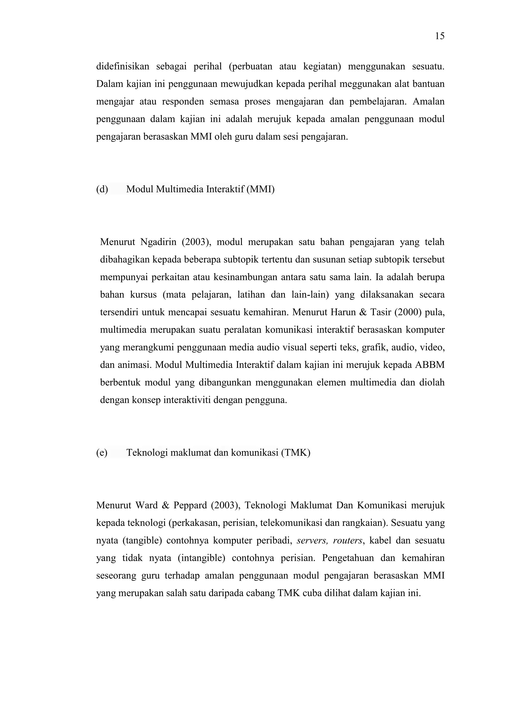15
didefinisikan sebagai perihal (perbuatan atau kegiatan) menggunakan sesuatu.
Dalam kajian ini penggunaan mewujudkan kepada perihal meggunakan alat bantuan
mengajar atau responden semasa proses mengajaran dan pembelajaran. Amalan
penggunaan dalam kajian ini adalah merujuk kepada amalan penggunaan modul
pengajaran berasaskan MMI oleh guru dalam sesi pengajaran.
(d) Modul Multimedia Interaktif (MMI)
Menurut Ngadirin (2003), modul merupakan satu bahan pengajaran yang telah
dibahagikan kepada beberapa subtopik tertentu dan susunan setiap subtopik tersebut
mempunyai perkaitan atau kesinambungan antara satu sama lain. Ia adalah berupa
bahan kursus (mata pelajaran, latihan dan lain-lain) yang dilaksanakan secara
tersendiri untuk mencapai sesuatu kemahiran. Menurut Harun & Tasir (2000) pula,
multimedia merupakan suatu peralatan komunikasi interaktif berasaskan komputer
yang merangkumi penggunaan media audio visual seperti teks, grafik, audio, video,
dan animasi. Modul Multimedia Interaktif dalam kajian ini merujuk kepada ABBM
berbentuk modul yang dibangunkan menggunakan elemen multimedia dan diolah
dengan konsep interaktiviti dengan pengguna.
(e) Teknologi maklumat dan komunikasi (TMK)
Menurut Ward & Peppard (2003), Teknologi Maklumat Dan Komunikasi merujuk
kepada teknologi (perkakasan, perisian, telekomunikasi dan rangkaian). Sesuatu yang
nyata (tangible) contohnya komputer peribadi, servers, routers, kabel dan sesuatu
yang tidak nyata (intangible) contohnya perisian. Pengetahuan dan kemahiran
seseorang guru terhadap amalan penggunaan modul pengajaran berasaskan MMI
yang merupakan salah satu daripada cabang TMK cuba dilihat dalam kajian ini.
 