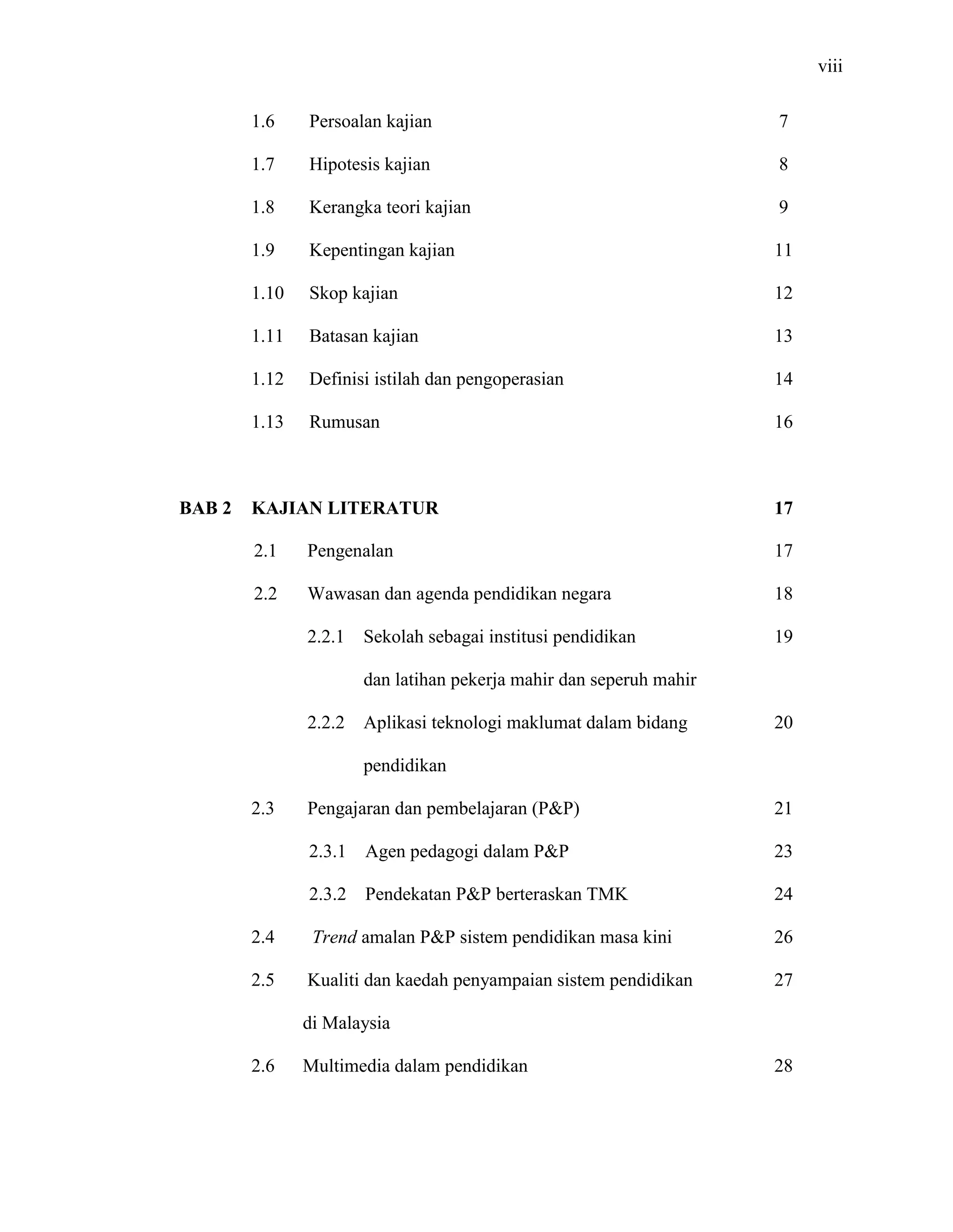 viii
1.6 Persoalan kajian
1.7 Hipotesis kajian
1.8 Kerangka teori kajian
1.9 Kepentingan kajian
1.10 Skop kajian
1.11 Batasan kajian
1.12 Definisi istilah dan pengoperasian
1.13 Rumusan
7
8
9
11
12
13
14
16
BAB 2 KAJIAN LITERATUR
2.1 Pengenalan
2.2 Wawasan dan agenda pendidikan negara
2.2.1 Sekolah sebagai institusi pendidikan
dan latihan pekerja mahir dan seperuh mahir
2.2.2 Aplikasi teknologi maklumat dalam bidang
pendidikan
2.3 Pengajaran dan pembelajaran (P&P)
2.3.1 Agen pedagogi dalam P&P
2.3.2 Pendekatan P&P berteraskan TMK
2.4 Trend amalan P&P sistem pendidikan masa kini
2.5 Kualiti dan kaedah penyampaian sistem pendidikan
di Malaysia
2.6 Multimedia dalam pendidikan
17
17
18
19
20
21
23
24
26
27
28
 