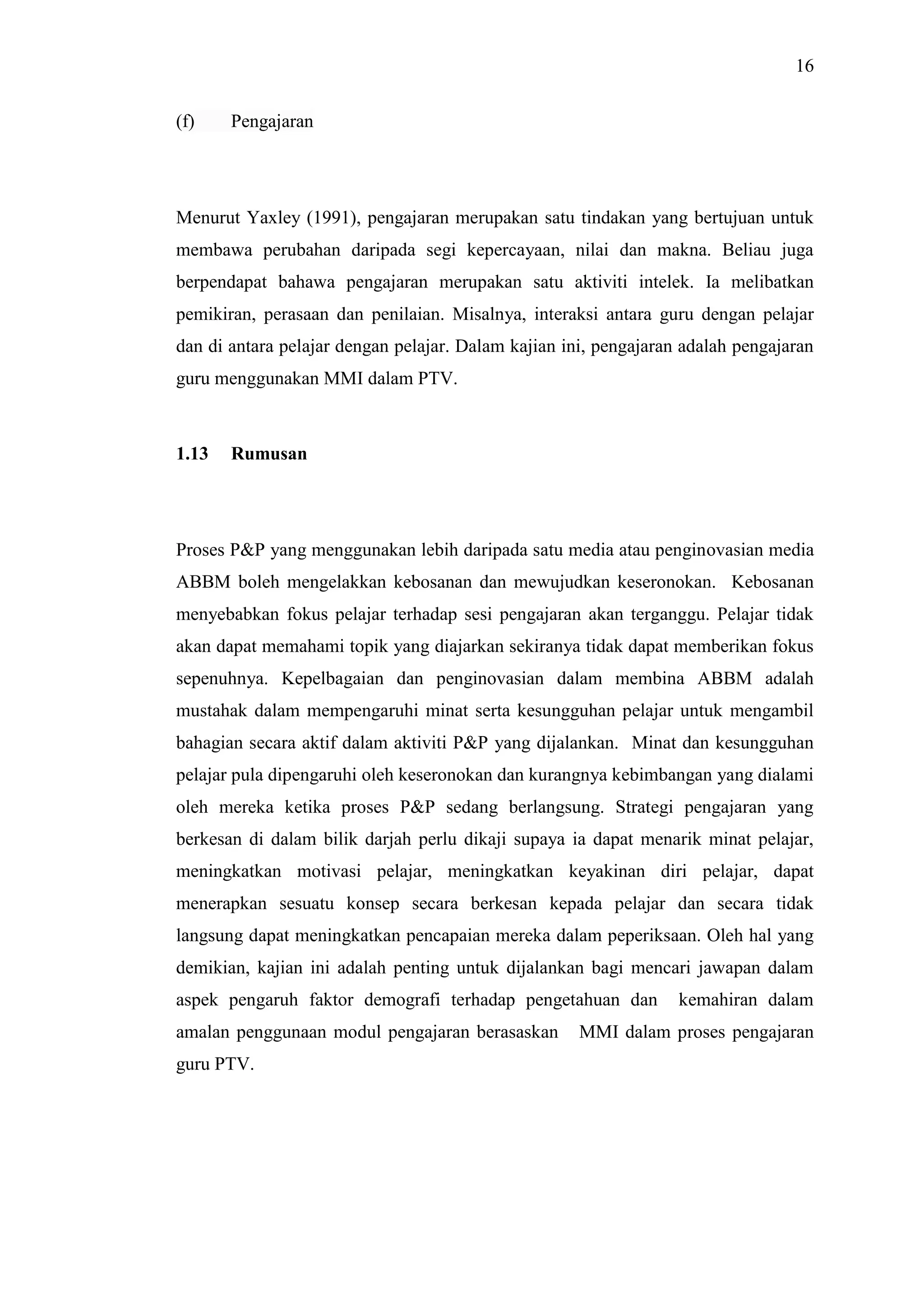 16
(f) Pengajaran
Menurut Yaxley (1991), pengajaran merupakan satu tindakan yang bertujuan untuk
membawa perubahan daripada segi kepercayaan, nilai dan makna. Beliau juga
berpendapat bahawa pengajaran merupakan satu aktiviti intelek. Ia melibatkan
pemikiran, perasaan dan penilaian. Misalnya, interaksi antara guru dengan pelajar
dan di antara pelajar dengan pelajar. Dalam kajian ini, pengajaran adalah pengajaran
guru menggunakan MMI dalam PTV.
1.13 Rumusan
Proses P&P yang menggunakan lebih daripada satu media atau penginovasian media
ABBM boleh mengelakkan kebosanan dan mewujudkan keseronokan. Kebosanan
menyebabkan fokus pelajar terhadap sesi pengajaran akan terganggu. Pelajar tidak
akan dapat memahami topik yang diajarkan sekiranya tidak dapat memberikan fokus
sepenuhnya. Kepelbagaian dan penginovasian dalam membina ABBM adalah
mustahak dalam mempengaruhi minat serta kesungguhan pelajar untuk mengambil
bahagian secara aktif dalam aktiviti P&P yang dijalankan. Minat dan kesungguhan
pelajar pula dipengaruhi oleh keseronokan dan kurangnya kebimbangan yang dialami
oleh mereka ketika proses P&P sedang berlangsung. Strategi pengajaran yang
berkesan di dalam bilik darjah perlu dikaji supaya ia dapat menarik minat pelajar,
meningkatkan motivasi pelajar, meningkatkan keyakinan diri pelajar, dapat
menerapkan sesuatu konsep secara berkesan kepada pelajar dan secara tidak
langsung dapat meningkatkan pencapaian mereka dalam peperiksaan. Oleh hal yang
demikian, kajian ini adalah penting untuk dijalankan bagi mencari jawapan dalam
aspek pengaruh faktor demografi terhadap pengetahuan dan kemahiran dalam
amalan penggunaan modul pengajaran berasaskan MMI dalam proses pengajaran
guru PTV.
 