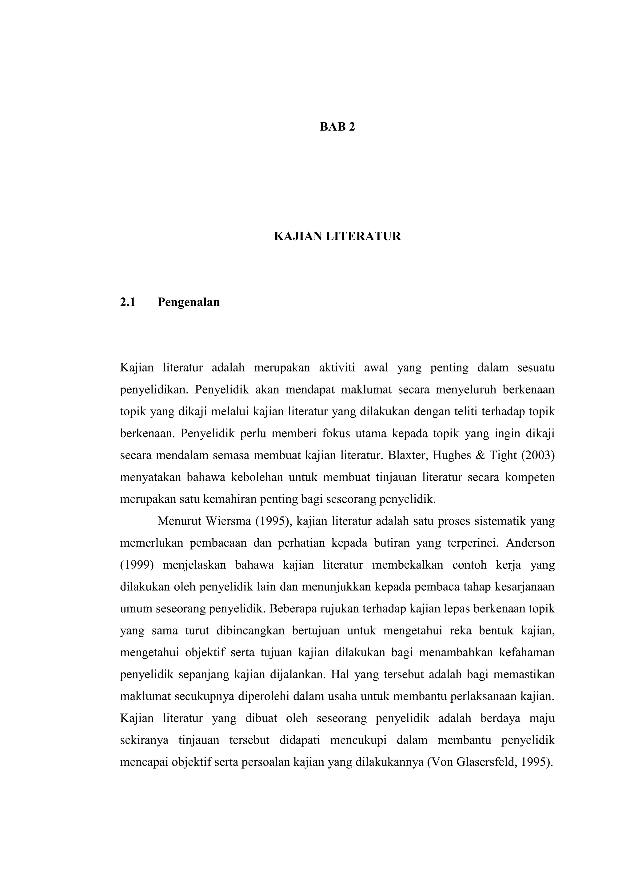 BAB 2
KAJIAN LITERATUR
2.1 Pengenalan
Kajian literatur adalah merupakan aktiviti awal yang penting dalam sesuatu
penyelidikan. Penyelidik akan mendapat maklumat secara menyeluruh berkenaan
topik yang dikaji melalui kajian literatur yang dilakukan dengan teliti terhadap topik
berkenaan. Penyelidik perlu memberi fokus utama kepada topik yang ingin dikaji
secara mendalam semasa membuat kajian literatur. Blaxter, Hughes & Tight (2003)
menyatakan bahawa kebolehan untuk membuat tinjauan literatur secara kompeten
merupakan satu kemahiran penting bagi seseorang penyelidik.
Menurut Wiersma (1995), kajian literatur adalah satu proses sistematik yang
memerlukan pembacaan dan perhatian kepada butiran yang terperinci. Anderson
(1999) menjelaskan bahawa kajian literatur membekalkan contoh kerja yang
dilakukan oleh penyelidik lain dan menunjukkan kepada pembaca tahap kesarjanaan
umum seseorang penyelidik. Beberapa rujukan terhadap kajian lepas berkenaan topik
yang sama turut dibincangkan bertujuan untuk mengetahui reka bentuk kajian,
mengetahui objektif serta tujuan kajian dilakukan bagi menambahkan kefahaman
penyelidik sepanjang kajian dijalankan. Hal yang tersebut adalah bagi memastikan
maklumat secukupnya diperolehi dalam usaha untuk membantu perlaksanaan kajian.
Kajian literatur yang dibuat oleh seseorang penyelidik adalah berdaya maju
sekiranya tinjauan tersebut didapati mencukupi dalam membantu penyelidik
mencapai objektif serta persoalan kajian yang dilakukannya (Von Glasersfeld, 1995).
 