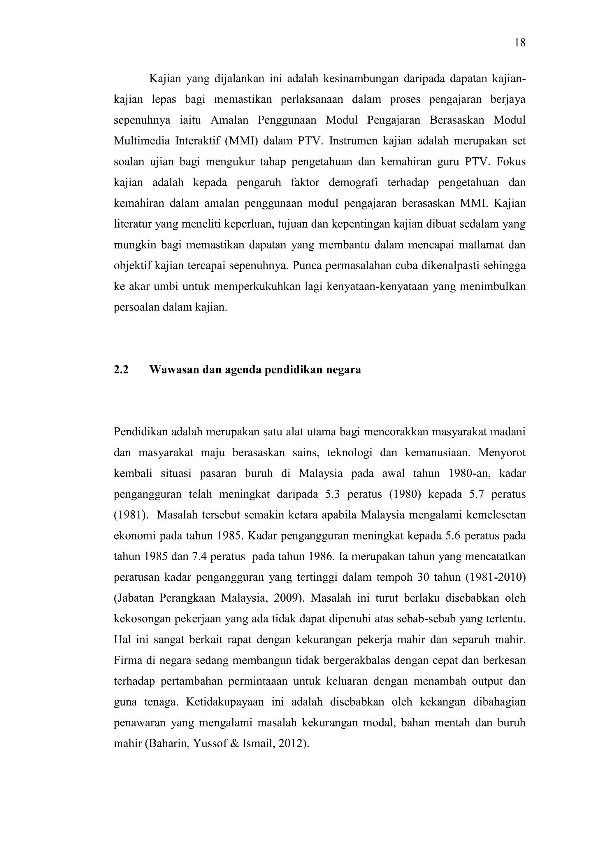 18
Kajian yang dijalankan ini adalah kesinambungan daripada dapatan kajian-
kajian lepas bagi memastikan perlaksanaan dalam proses pengajaran berjaya
sepenuhnya iaitu Amalan Penggunaan Modul Pengajaran Berasaskan Modul
Multimedia Interaktif (MMI) dalam PTV. Instrumen kajian adalah merupakan set
soalan ujian bagi mengukur tahap pengetahuan dan kemahiran guru PTV. Fokus
kajian adalah kepada pengaruh faktor demografi terhadap pengetahuan dan
kemahiran dalam amalan penggunaan modul pengajaran berasaskan MMI. Kajian
literatur yang meneliti keperluan, tujuan dan kepentingan kajian dibuat sedalam yang
mungkin bagi memastikan dapatan yang membantu dalam mencapai matlamat dan
objektif kajian tercapai sepenuhnya. Punca permasalahan cuba dikenalpasti sehingga
ke akar umbi untuk memperkukuhkan lagi kenyataan-kenyataan yang menimbulkan
persoalan dalam kajian.
2.2 Wawasan dan agenda pendidikan negara
Pendidikan adalah merupakan satu alat utama bagi mencorakkan masyarakat madani
dan masyarakat maju berasaskan sains, teknologi dan kemanusiaan. Menyorot
kembali situasi pasaran buruh di Malaysia pada awal tahun 1980-an, kadar
pengangguran telah meningkat daripada 5.3 peratus (1980) kepada 5.7 peratus
(1981). Masalah tersebut semakin ketara apabila Malaysia mengalami kemelesetan
ekonomi pada tahun 1985. Kadar pengangguran meningkat kepada 5.6 peratus pada
tahun 1985 dan 7.4 peratus pada tahun 1986. Ia merupakan tahun yang mencatatkan
peratusan kadar pengangguran yang tertinggi dalam tempoh 30 tahun (1981-2010)
(Jabatan Perangkaan Malaysia, 2009). Masalah ini turut berlaku disebabkan oleh
kekosongan pekerjaan yang ada tidak dapat dipenuhi atas sebab-sebab yang tertentu.
Hal ini sangat berkait rapat dengan kekurangan pekerja mahir dan separuh mahir.
Firma di negara sedang membangun tidak bergerakbalas dengan cepat dan berkesan
terhadap pertambahan permintaaan untuk keluaran dengan menambah output dan
guna tenaga. Ketidakupayaan ini adalah disebabkan oleh kekangan dibahagian
penawaran yang mengalami masalah kekurangan modal, bahan mentah dan buruh
mahir (Baharin, Yussof & Ismail, 2012).
 