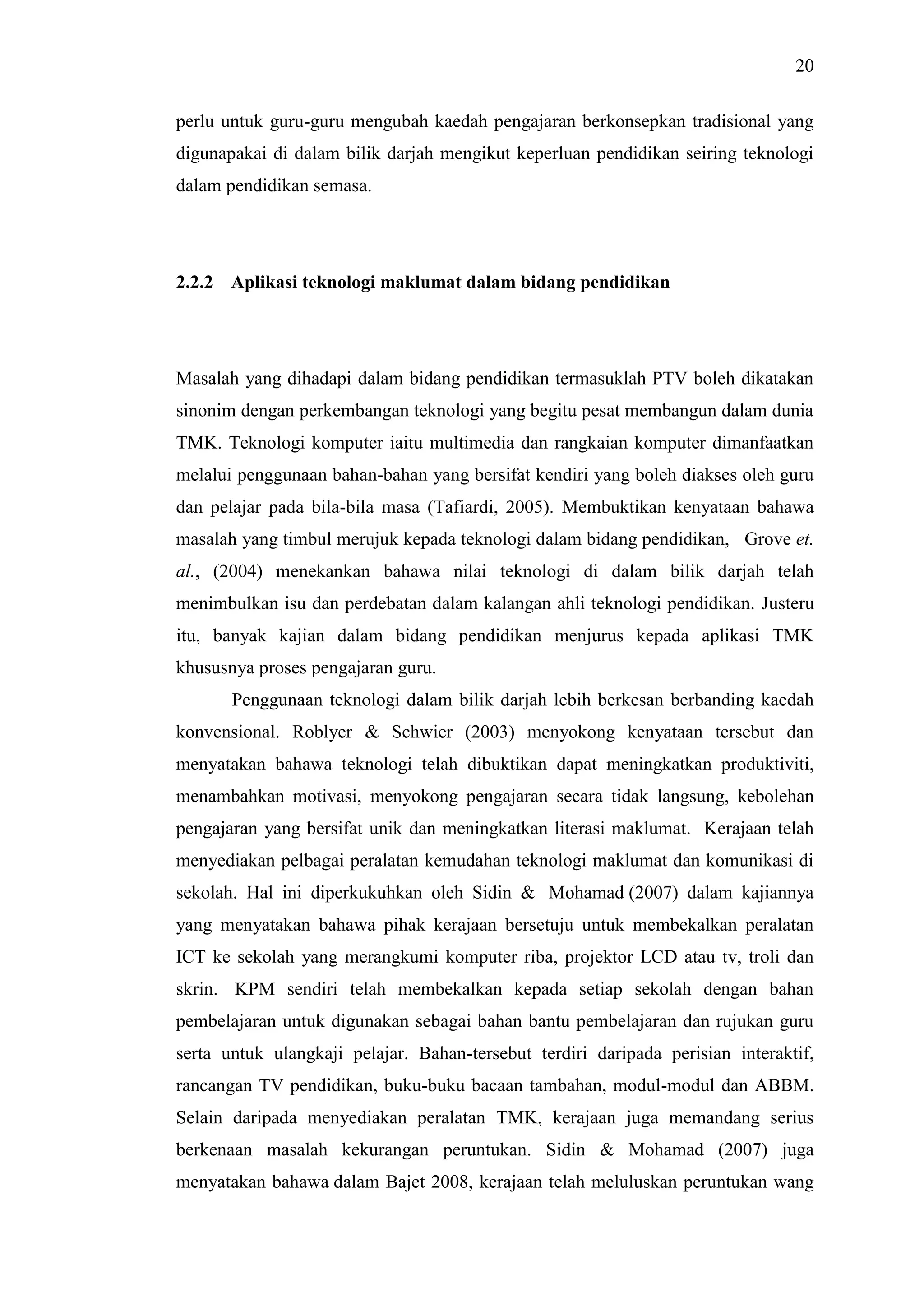 20
perlu untuk guru-guru mengubah kaedah pengajaran berkonsepkan tradisional yang
digunapakai di dalam bilik darjah mengikut keperluan pendidikan seiring teknologi
dalam pendidikan semasa.
2.2.2 Aplikasi teknologi maklumat dalam bidang pendidikan
Masalah yang dihadapi dalam bidang pendidikan termasuklah PTV boleh dikatakan
sinonim dengan perkembangan teknologi yang begitu pesat membangun dalam dunia
TMK. Teknologi komputer iaitu multimedia dan rangkaian komputer dimanfaatkan
melalui penggunaan bahan-bahan yang bersifat kendiri yang boleh diakses oleh guru
dan pelajar pada bila-bila masa (Tafiardi, 2005). Membuktikan kenyataan bahawa
masalah yang timbul merujuk kepada teknologi dalam bidang pendidikan, Grove et.
al., (2004) menekankan bahawa nilai teknologi di dalam bilik darjah telah
menimbulkan isu dan perdebatan dalam kalangan ahli teknologi pendidikan. Justeru
itu, banyak kajian dalam bidang pendidikan menjurus kepada aplikasi TMK
khususnya proses pengajaran guru.
Penggunaan teknologi dalam bilik darjah lebih berkesan berbanding kaedah
konvensional. Roblyer & Schwier (2003) menyokong kenyataan tersebut dan
menyatakan bahawa teknologi telah dibuktikan dapat meningkatkan produktiviti,
menambahkan motivasi, menyokong pengajaran secara tidak langsung, kebolehan
pengajaran yang bersifat unik dan meningkatkan literasi maklumat. Kerajaan telah
menyediakan pelbagai peralatan kemudahan teknologi maklumat dan komunikasi di
sekolah. Hal ini diperkukuhkan oleh Sidin & Mohamad (2007) dalam kajiannya
yang menyatakan bahawa pihak kerajaan bersetuju untuk membekalkan peralatan
ICT ke sekolah yang merangkumi komputer riba, projektor LCD atau tv, troli dan
skrin. KPM sendiri telah membekalkan kepada setiap sekolah dengan bahan
pembelajaran untuk digunakan sebagai bahan bantu pembelajaran dan rujukan guru
serta untuk ulangkaji pelajar. Bahan-tersebut terdiri daripada perisian interaktif,
rancangan TV pendidikan, buku-buku bacaan tambahan, modul-modul dan ABBM.
Selain daripada menyediakan peralatan TMK, kerajaan juga memandang serius
berkenaan masalah kekurangan peruntukan. Sidin & Mohamad (2007) juga
menyatakan bahawa dalam Bajet 2008, kerajaan telah meluluskan peruntukan wang
 