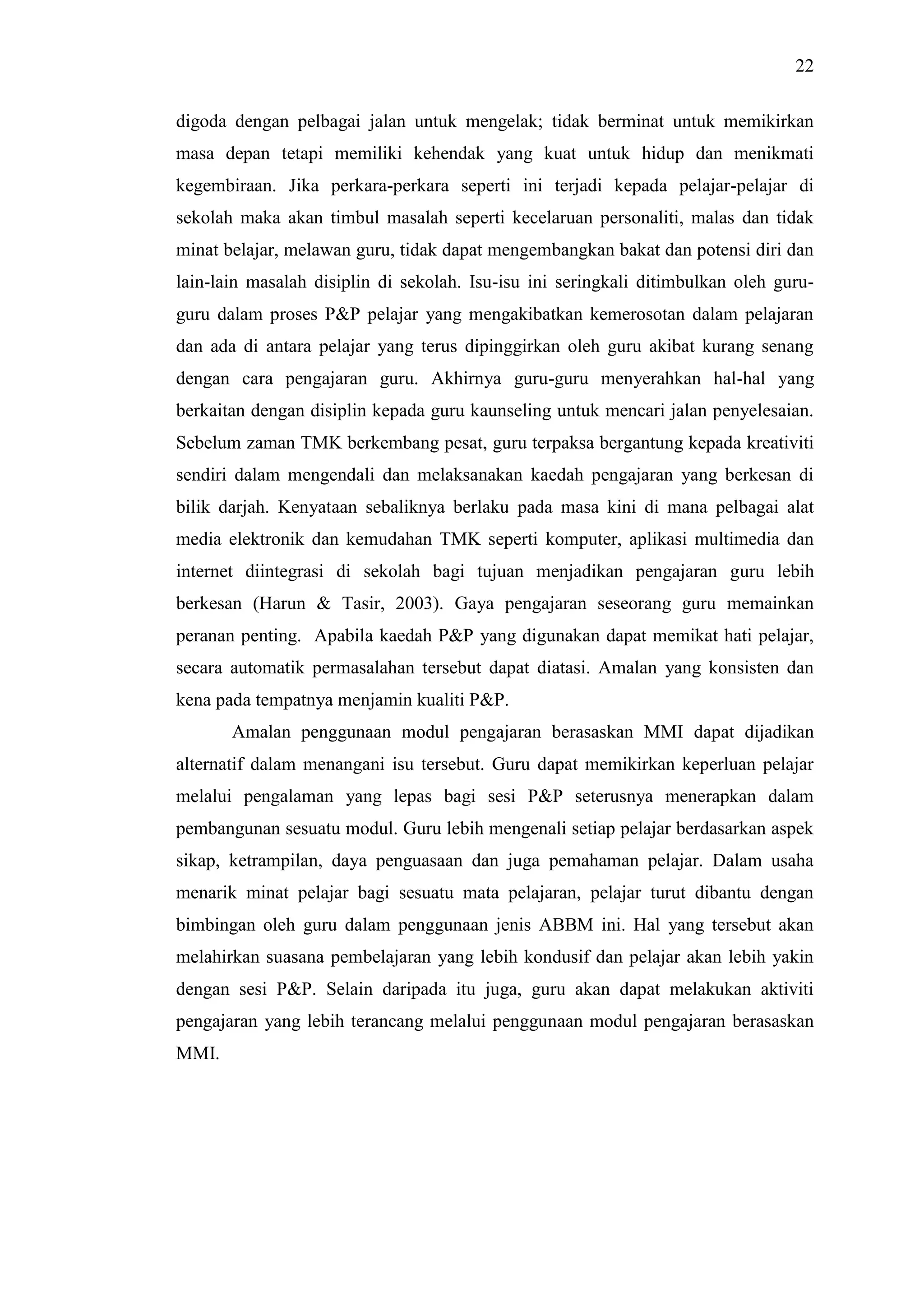 22
digoda dengan pelbagai jalan untuk mengelak; tidak berminat untuk memikirkan
masa depan tetapi memiliki kehendak yang kuat untuk hidup dan menikmati
kegembiraan. Jika perkara-perkara seperti ini terjadi kepada pelajar-pelajar di
sekolah maka akan timbul masalah seperti kecelaruan personaliti, malas dan tidak
minat belajar, melawan guru, tidak dapat mengembangkan bakat dan potensi diri dan
lain-lain masalah disiplin di sekolah. Isu-isu ini seringkali ditimbulkan oleh guru-
guru dalam proses P&P pelajar yang mengakibatkan kemerosotan dalam pelajaran
dan ada di antara pelajar yang terus dipinggirkan oleh guru akibat kurang senang
dengan cara pengajaran guru. Akhirnya guru-guru menyerahkan hal-hal yang
berkaitan dengan disiplin kepada guru kaunseling untuk mencari jalan penyelesaian.
Sebelum zaman TMK berkembang pesat, guru terpaksa bergantung kepada kreativiti
sendiri dalam mengendali dan melaksanakan kaedah pengajaran yang berkesan di
bilik darjah. Kenyataan sebaliknya berlaku pada masa kini di mana pelbagai alat
media elektronik dan kemudahan TMK seperti komputer, aplikasi multimedia dan
internet diintegrasi di sekolah bagi tujuan menjadikan pengajaran guru lebih
berkesan (Harun & Tasir, 2003). Gaya pengajaran seseorang guru memainkan
peranan penting. Apabila kaedah P&P yang digunakan dapat memikat hati pelajar,
secara automatik permasalahan tersebut dapat diatasi. Amalan yang konsisten dan
kena pada tempatnya menjamin kualiti P&P.
Amalan penggunaan modul pengajaran berasaskan MMI dapat dijadikan
alternatif dalam menangani isu tersebut. Guru dapat memikirkan keperluan pelajar
melalui pengalaman yang lepas bagi sesi P&P seterusnya menerapkan dalam
pembangunan sesuatu modul. Guru lebih mengenali setiap pelajar berdasarkan aspek
sikap, ketrampilan, daya penguasaan dan juga pemahaman pelajar. Dalam usaha
menarik minat pelajar bagi sesuatu mata pelajaran, pelajar turut dibantu dengan
bimbingan oleh guru dalam penggunaan jenis ABBM ini. Hal yang tersebut akan
melahirkan suasana pembelajaran yang lebih kondusif dan pelajar akan lebih yakin
dengan sesi P&P. Selain daripada itu juga, guru akan dapat melakukan aktiviti
pengajaran yang lebih terancang melalui penggunaan modul pengajaran berasaskan
MMI.
 