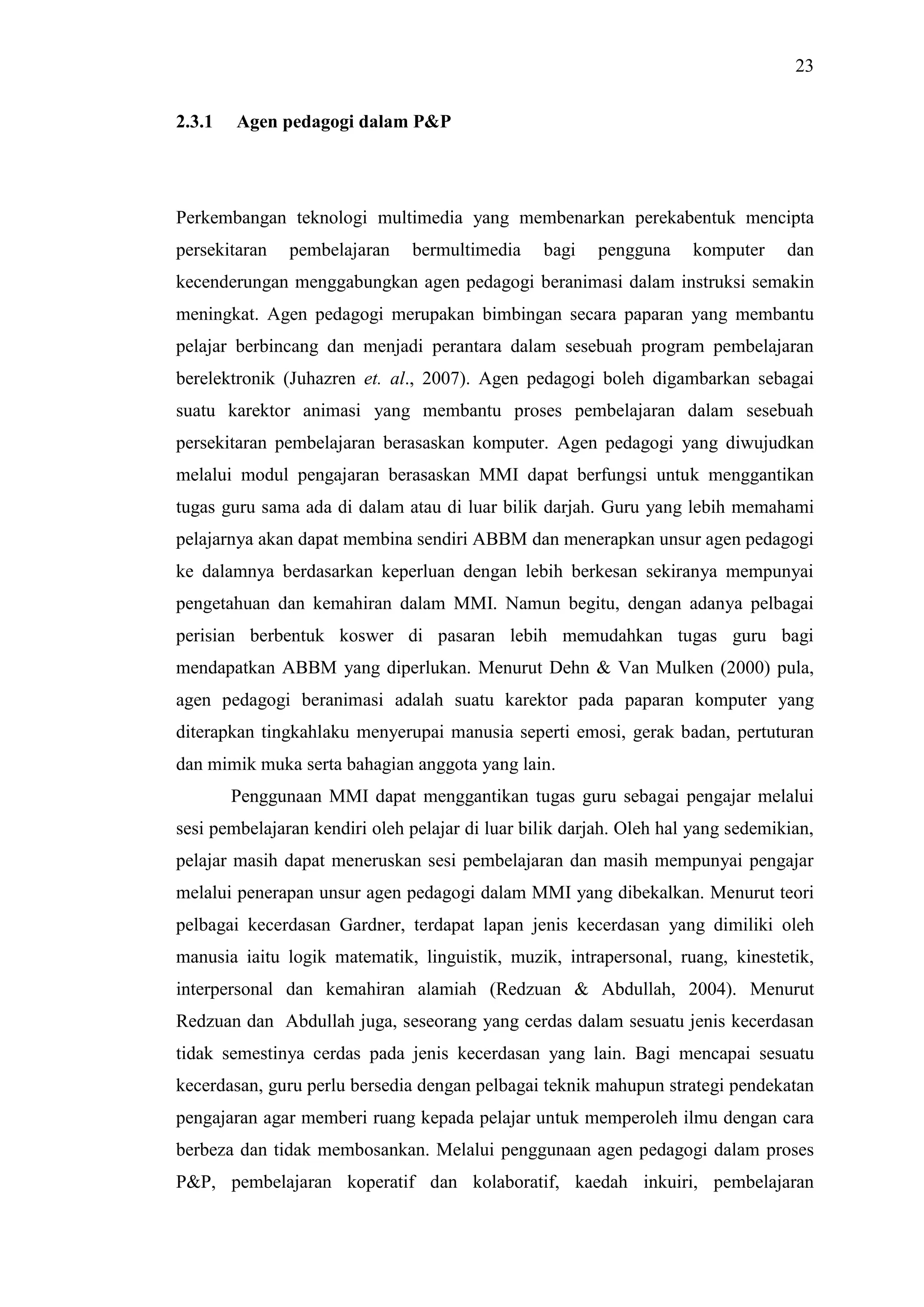 23
2.3.1 Agen pedagogi dalam P&P
Perkembangan teknologi multimedia yang membenarkan perekabentuk mencipta
persekitaran pembelajaran bermultimedia bagi pengguna komputer dan
kecenderungan menggabungkan agen pedagogi beranimasi dalam instruksi semakin
meningkat. Agen pedagogi merupakan bimbingan secara paparan yang membantu
pelajar berbincang dan menjadi perantara dalam sesebuah program pembelajaran
berelektronik (Juhazren et. al., 2007). Agen pedagogi boleh digambarkan sebagai
suatu karektor animasi yang membantu proses pembelajaran dalam sesebuah
persekitaran pembelajaran berasaskan komputer. Agen pedagogi yang diwujudkan
melalui modul pengajaran berasaskan MMI dapat berfungsi untuk menggantikan
tugas guru sama ada di dalam atau di luar bilik darjah. Guru yang lebih memahami
pelajarnya akan dapat membina sendiri ABBM dan menerapkan unsur agen pedagogi
ke dalamnya berdasarkan keperluan dengan lebih berkesan sekiranya mempunyai
pengetahuan dan kemahiran dalam MMI. Namun begitu, dengan adanya pelbagai
perisian berbentuk koswer di pasaran lebih memudahkan tugas guru bagi
mendapatkan ABBM yang diperlukan. Menurut Dehn & Van Mulken (2000) pula,
agen pedagogi beranimasi adalah suatu karektor pada paparan komputer yang
diterapkan tingkahlaku menyerupai manusia seperti emosi, gerak badan, pertuturan
dan mimik muka serta bahagian anggota yang lain.
Penggunaan MMI dapat menggantikan tugas guru sebagai pengajar melalui
sesi pembelajaran kendiri oleh pelajar di luar bilik darjah. Oleh hal yang sedemikian,
pelajar masih dapat meneruskan sesi pembelajaran dan masih mempunyai pengajar
melalui penerapan unsur agen pedagogi dalam MMI yang dibekalkan. Menurut teori
pelbagai kecerdasan Gardner, terdapat lapan jenis kecerdasan yang dimiliki oleh
manusia iaitu logik matematik, linguistik, muzik, intrapersonal, ruang, kinestetik,
interpersonal dan kemahiran alamiah (Redzuan & Abdullah, 2004). Menurut
Redzuan dan Abdullah juga, seseorang yang cerdas dalam sesuatu jenis kecerdasan
tidak semestinya cerdas pada jenis kecerdasan yang lain. Bagi mencapai sesuatu
kecerdasan, guru perlu bersedia dengan pelbagai teknik mahupun strategi pendekatan
pengajaran agar memberi ruang kepada pelajar untuk memperoleh ilmu dengan cara
berbeza dan tidak membosankan. Melalui penggunaan agen pedagogi dalam proses
P&P, pembelajaran koperatif dan kolaboratif, kaedah inkuiri, pembelajaran
 