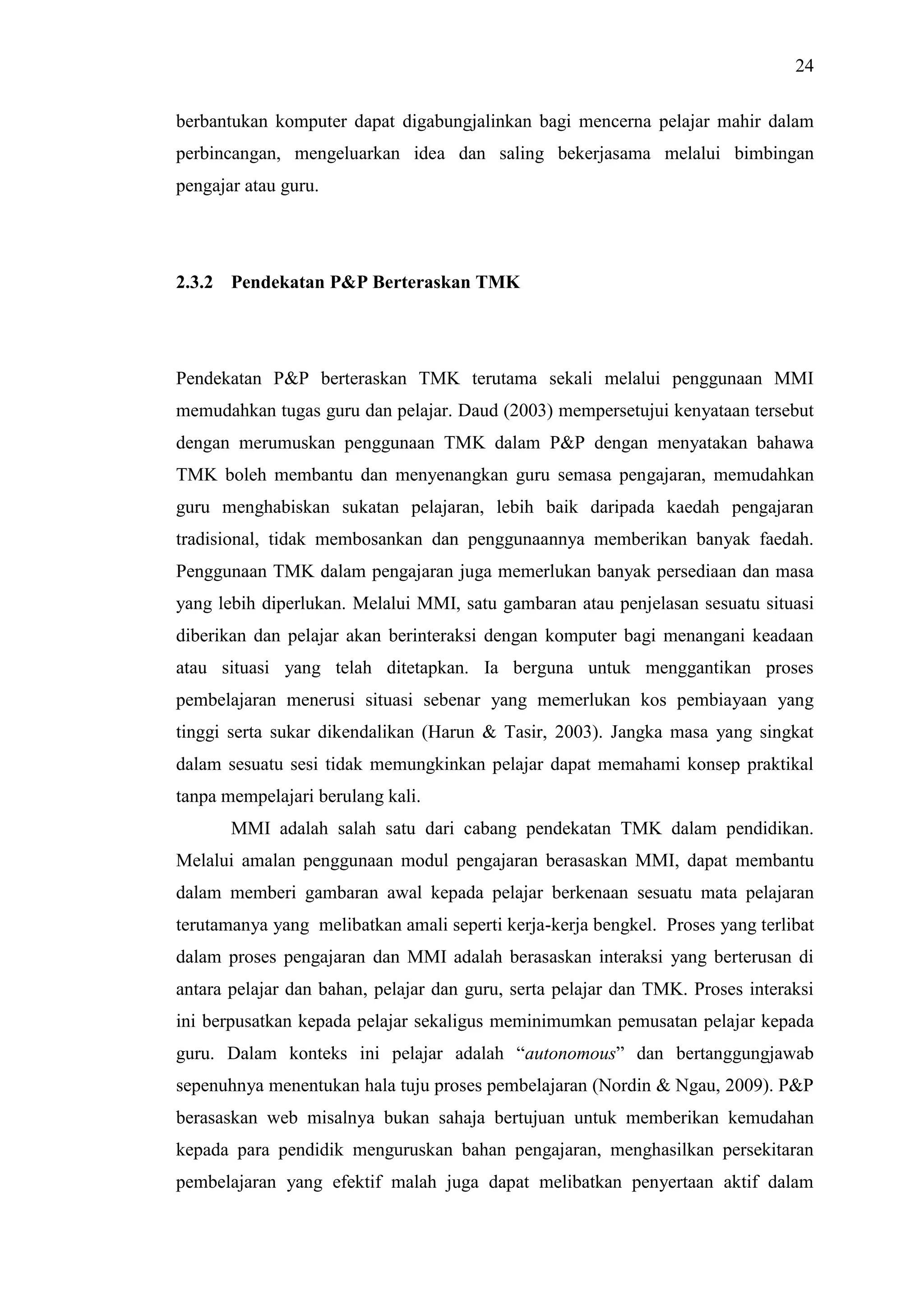 24
berbantukan komputer dapat digabungjalinkan bagi mencerna pelajar mahir dalam
perbincangan, mengeluarkan idea dan saling bekerjasama melalui bimbingan
pengajar atau guru.
2.3.2 Pendekatan P&P Berteraskan TMK
Pendekatan P&P berteraskan TMK terutama sekali melalui penggunaan MMI
memudahkan tugas guru dan pelajar. Daud (2003) mempersetujui kenyataan tersebut
dengan merumuskan penggunaan TMK dalam P&P dengan menyatakan bahawa
TMK boleh membantu dan menyenangkan guru semasa pengajaran, memudahkan
guru menghabiskan sukatan pelajaran, lebih baik daripada kaedah pengajaran
tradisional, tidak membosankan dan penggunaannya memberikan banyak faedah.
Penggunaan TMK dalam pengajaran juga memerlukan banyak persediaan dan masa
yang lebih diperlukan. Melalui MMI, satu gambaran atau penjelasan sesuatu situasi
diberikan dan pelajar akan berinteraksi dengan komputer bagi menangani keadaan
atau situasi yang telah ditetapkan. Ia berguna untuk menggantikan proses
pembelajaran menerusi situasi sebenar yang memerlukan kos pembiayaan yang
tinggi serta sukar dikendalikan (Harun & Tasir, 2003). Jangka masa yang singkat
dalam sesuatu sesi tidak memungkinkan pelajar dapat memahami konsep praktikal
tanpa mempelajari berulang kali.
MMI adalah salah satu dari cabang pendekatan TMK dalam pendidikan.
Melalui amalan penggunaan modul pengajaran berasaskan MMI, dapat membantu
dalam memberi gambaran awal kepada pelajar berkenaan sesuatu mata pelajaran
terutamanya yang melibatkan amali seperti kerja-kerja bengkel. Proses yang terlibat
dalam proses pengajaran dan MMI adalah berasaskan interaksi yang berterusan di
antara pelajar dan bahan, pelajar dan guru, serta pelajar dan TMK. Proses interaksi
ini berpusatkan kepada pelajar sekaligus meminimumkan pemusatan pelajar kepada
guru. Dalam konteks ini pelajar adalah “autonomous” dan bertanggungjawab
sepenuhnya menentukan hala tuju proses pembelajaran (Nordin & Ngau, 2009). P&P
berasaskan web misalnya bukan sahaja bertujuan untuk memberikan kemudahan
kepada para pendidik menguruskan bahan pengajaran, menghasilkan persekitaran
pembelajaran yang efektif malah juga dapat melibatkan penyertaan aktif dalam
 