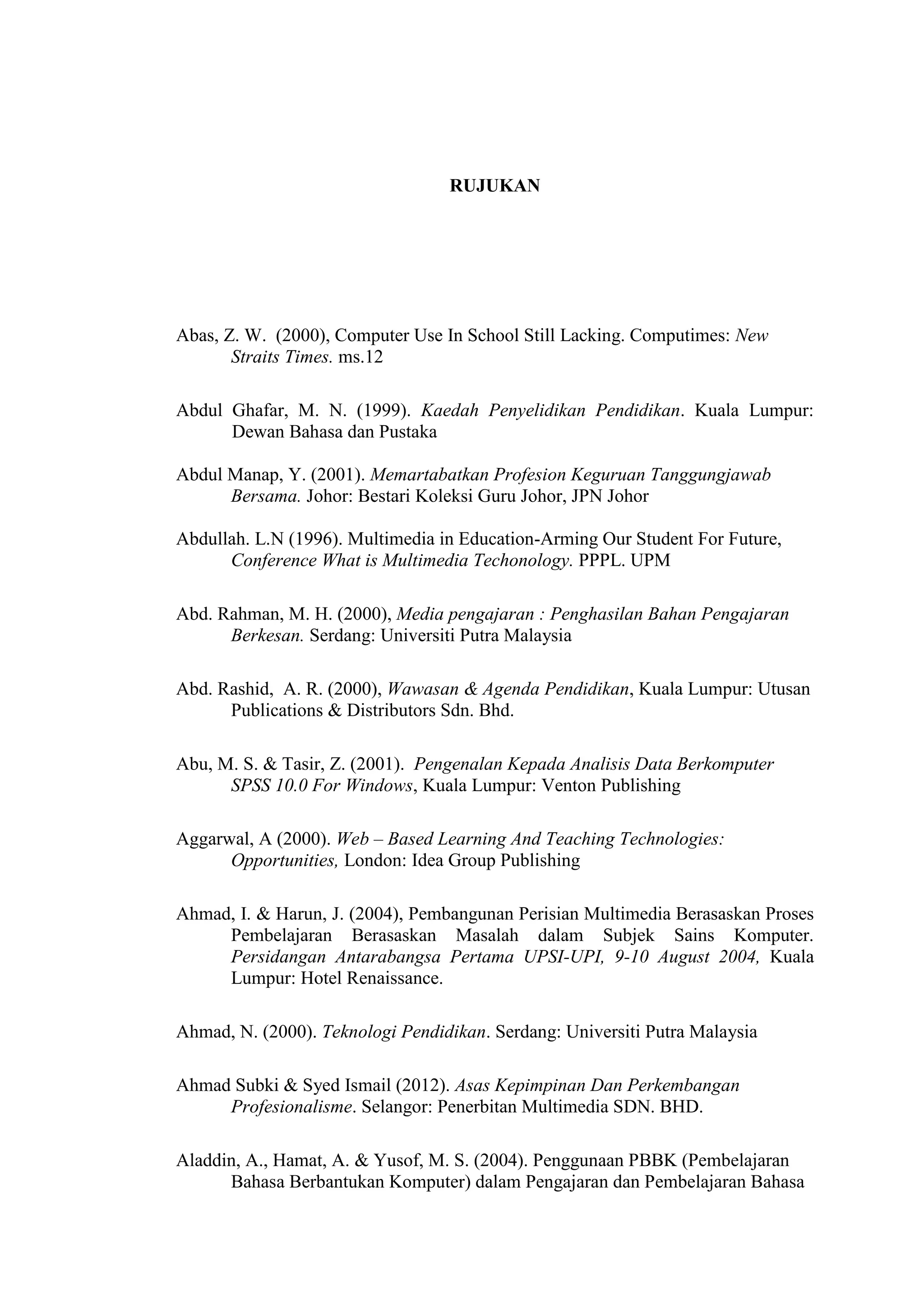 RUJUKAN
Abas, Z. W. (2000), Computer Use In School Still Lacking. Computimes: New
Straits Times. ms.12
Abdul Ghafar, M. N. (1999). Kaedah Penyelidikan Pendidikan. Kuala Lumpur:
Dewan Bahasa dan Pustaka
Abdul Manap, Y. (2001). Memartabatkan Profesion Keguruan Tanggungjawab
Bersama. Johor: Bestari Koleksi Guru Johor, JPN Johor
Abdullah. L.N (1996). Multimedia in Education-Arming Our Student For Future,
Conference What is Multimedia Techonology. PPPL. UPM
Abd. Rahman, M. H. (2000), Media pengajaran : Penghasilan Bahan Pengajaran
Berkesan. Serdang: Universiti Putra Malaysia
Abd. Rashid, A. R. (2000), Wawasan & Agenda Pendidikan, Kuala Lumpur: Utusan
Publications & Distributors Sdn. Bhd.
Abu, M. S. & Tasir, Z. (2001). Pengenalan Kepada Analisis Data Berkomputer
SPSS 10.0 For Windows, Kuala Lumpur: Venton Publishing
Aggarwal, A (2000). Web – Based Learning And Teaching Technologies:
Opportunities, London: Idea Group Publishing
Ahmad, I. & Harun, J. (2004), Pembangunan Perisian Multimedia Berasaskan Proses
Pembelajaran Berasaskan Masalah dalam Subjek Sains Komputer.
Persidangan Antarabangsa Pertama UPSI-UPI, 9-10 August 2004, Kuala
Lumpur: Hotel Renaissance.
Ahmad, N. (2000). Teknologi Pendidikan. Serdang: Universiti Putra Malaysia
Ahmad Subki & Syed Ismail (2012). Asas Kepimpinan Dan Perkembangan
Profesionalisme. Selangor: Penerbitan Multimedia SDN. BHD.
Aladdin, A., Hamat, A. & Yusof, M. S. (2004). Penggunaan PBBK (Pembelajaran
Bahasa Berbantukan Komputer) dalam Pengajaran dan Pembelajaran Bahasa
 