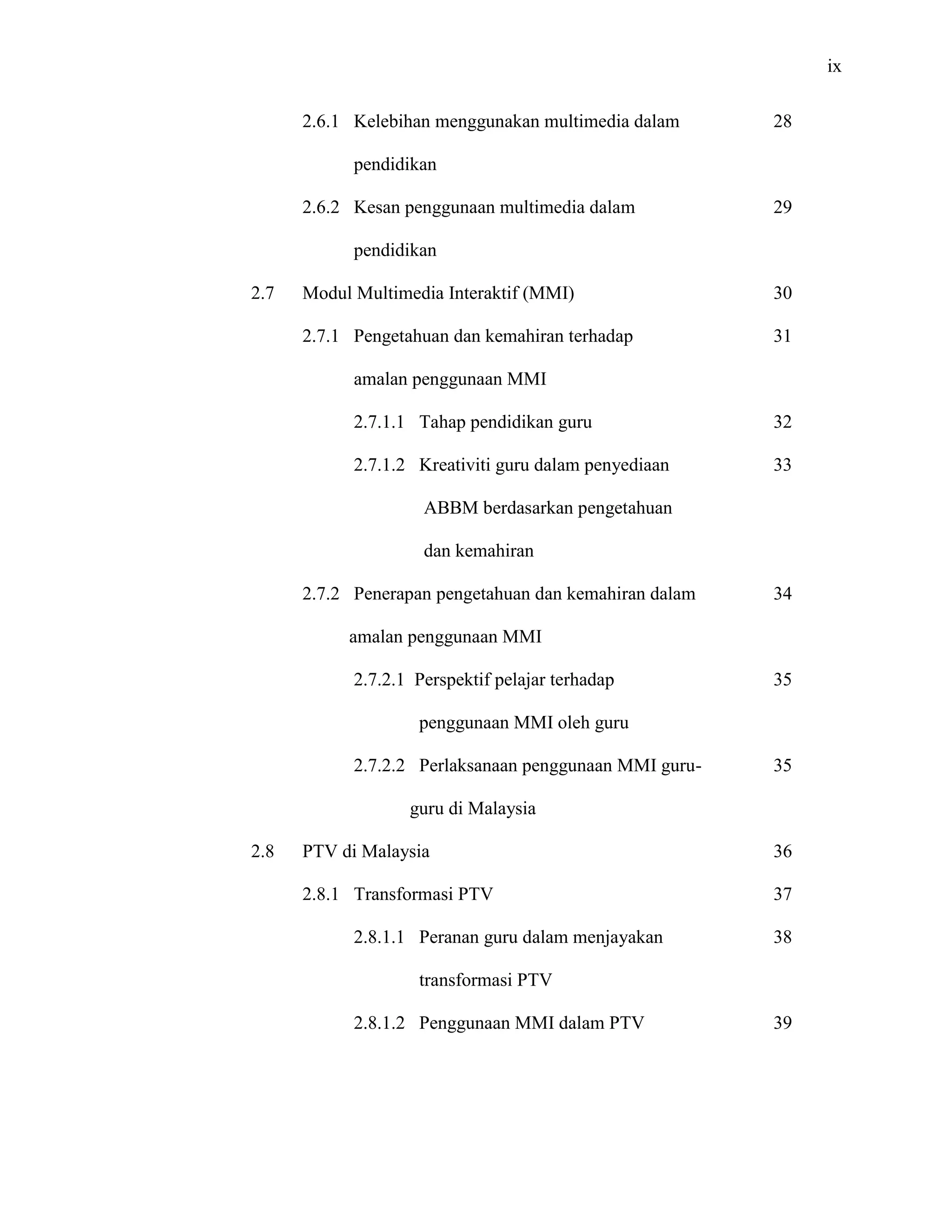 ix
2.6.1 Kelebihan menggunakan multimedia dalam
pendidikan
2.6.2 Kesan penggunaan multimedia dalam
pendidikan
2.7 Modul Multimedia Interaktif (MMI)
2.7.1 Pengetahuan dan kemahiran terhadap
amalan penggunaan MMI
2.7.1.1 Tahap pendidikan guru
2.7.1.2 Kreativiti guru dalam penyediaan
ABBM berdasarkan pengetahuan
dan kemahiran
2.7.2 Penerapan pengetahuan dan kemahiran dalam
amalan penggunaan MMI
2.7.2.1 Perspektif pelajar terhadap
penggunaan MMI oleh guru
2.7.2.2 Perlaksanaan penggunaan MMI guru-
guru di Malaysia
2.8 PTV di Malaysia
2.8.1 Transformasi PTV
2.8.1.1 Peranan guru dalam menjayakan
transformasi PTV
2.8.1.2 Penggunaan MMI dalam PTV
28
29
30
31
32
33
34
35
35
36
37
38
39
 