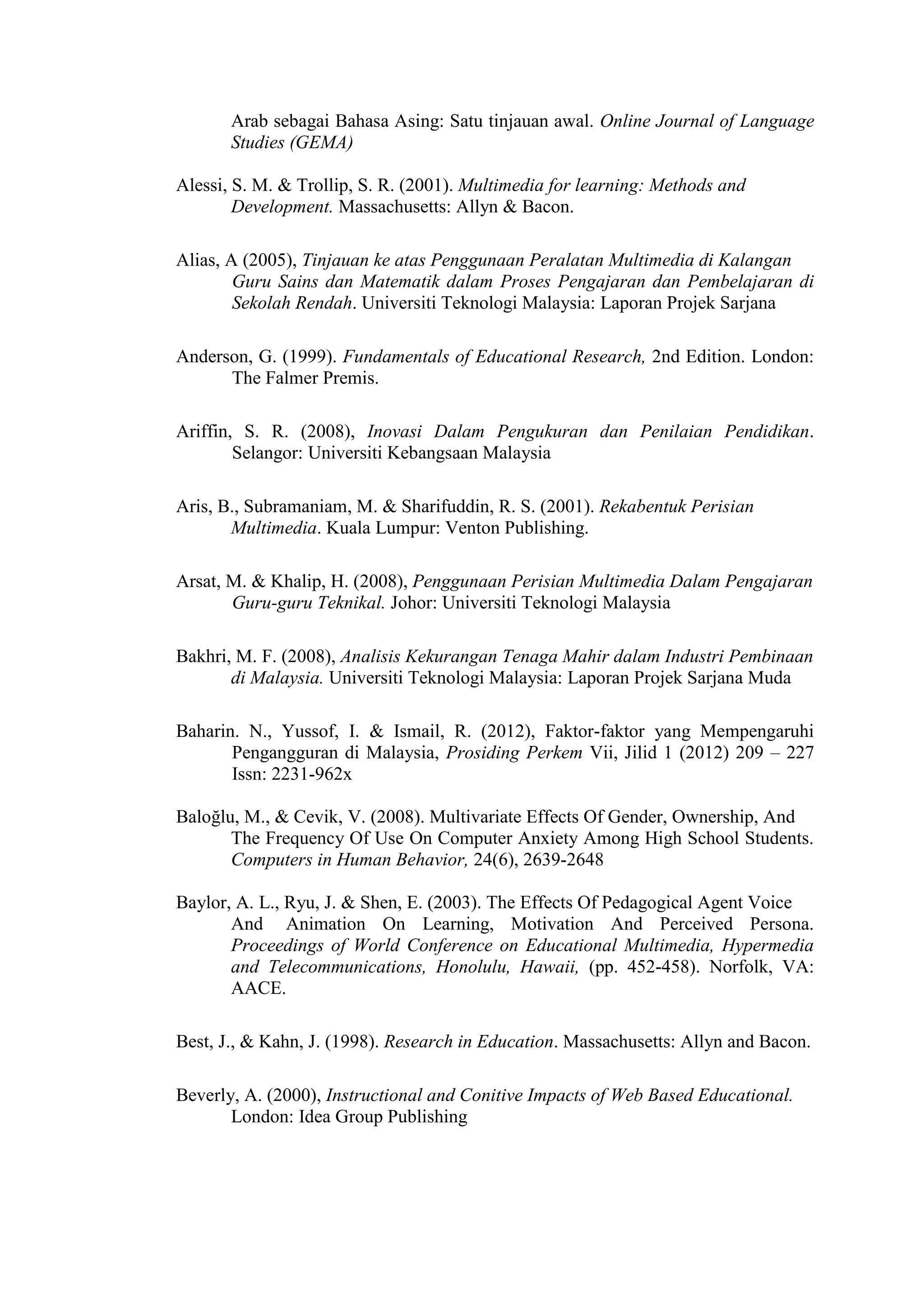 Arab sebagai Bahasa Asing: Satu tinjauan awal. Online Journal of Language
Studies (GEMA)
Alessi, S. M. & Trollip, S. R. (2001). Multimedia for learning: Methods and
Development. Massachusetts: Allyn & Bacon.
Alias, A (2005), Tinjauan ke atas Penggunaan Peralatan Multimedia di Kalangan
Guru Sains dan Matematik dalam Proses Pengajaran dan Pembelajaran di
Sekolah Rendah. Universiti Teknologi Malaysia: Laporan Projek Sarjana
Anderson, G. (1999). Fundamentals of Educational Research, 2nd Edition. London:
The Falmer Premis.
Ariffin, S. R. (2008), Inovasi Dalam Pengukuran dan Penilaian Pendidikan.
Selangor: Universiti Kebangsaan Malaysia
Aris, B., Subramaniam, M. & Sharifuddin, R. S. (2001). Rekabentuk Perisian
Multimedia. Kuala Lumpur: Venton Publishing.
Arsat, M. & Khalip, H. (2008), Penggunaan Perisian Multimedia Dalam Pengajaran
Guru-guru Teknikal. Johor: Universiti Teknologi Malaysia
Bakhri, M. F. (2008), Analisis Kekurangan Tenaga Mahir dalam Industri Pembinaan
di Malaysia. Universiti Teknologi Malaysia: Laporan Projek Sarjana Muda
Baharin. N., Yussof, I. & Ismail, R. (2012), Faktor-faktor yang Mempengaruhi
Pengangguran di Malaysia, Prosiding Perkem Vii, Jilid 1 (2012) 209 – 227
Issn: 2231-962x
Baloğlu, M., & Cevik, V. (2008). Multivariate Effects Of Gender, Ownership, And
The Frequency Of Use On Computer Anxiety Among High School Students.
Computers in Human Behavior, 24(6), 2639-2648
Baylor, A. L., Ryu, J. & Shen, E. (2003). The Effects Of Pedagogical Agent Voice
And Animation On Learning, Motivation And Perceived Persona.
Proceedings of World Conference on Educational Multimedia, Hypermedia
and Telecommunications, Honolulu, Hawaii, (pp. 452-458). Norfolk, VA:
AACE.
Best, J., & Kahn, J. (1998). Research in Education. Massachusetts: Allyn and Bacon.
Beverly, A. (2000), Instructional and Conitive Impacts of Web Based Educational.
London: Idea Group Publishing
 