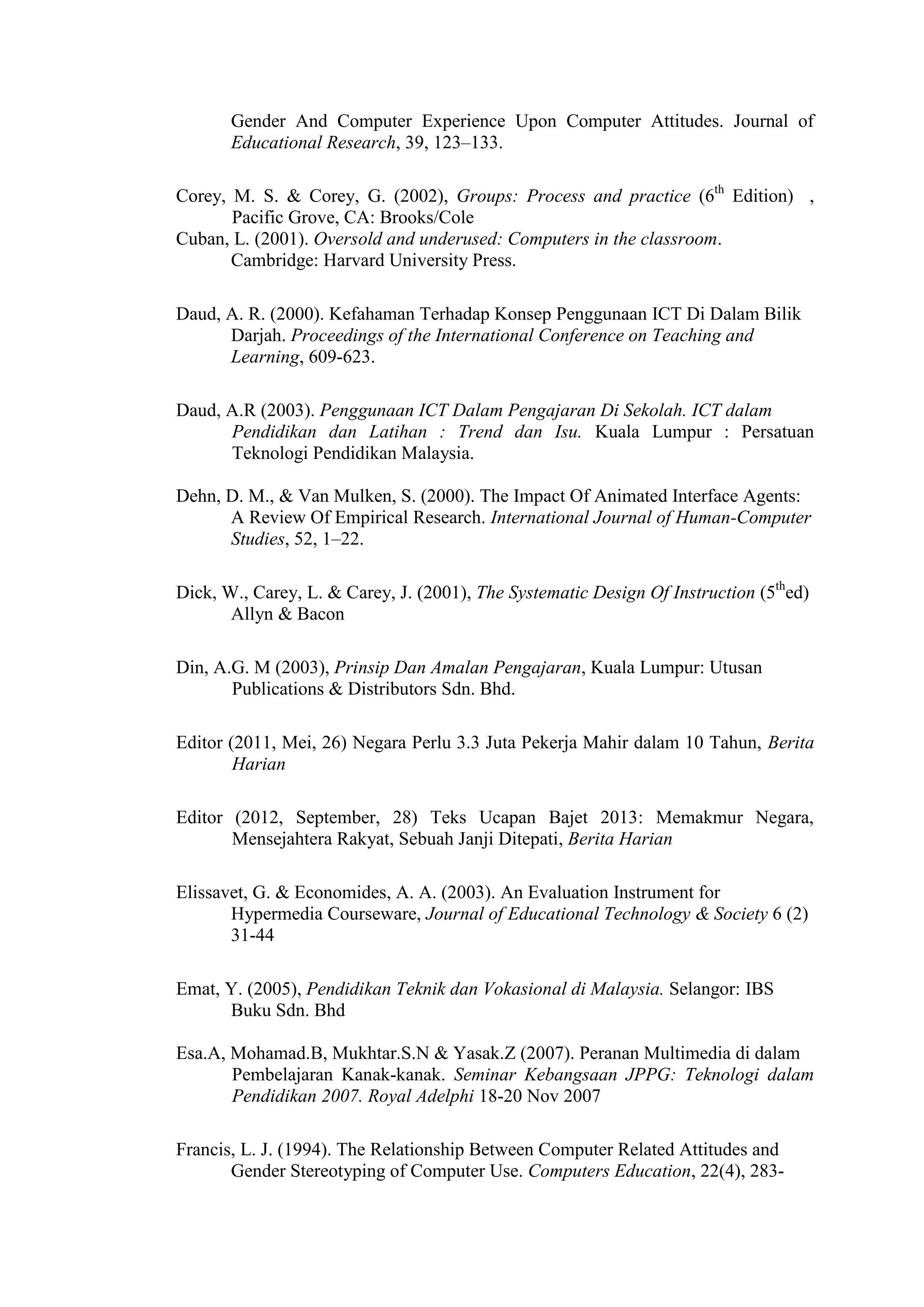 Gender And Computer Experience Upon Computer Attitudes. Journal of
Educational Research, 39, 123–133.
Corey, M. S. & Corey, G. (2002), Groups: Process and practice (6th
Edition) ,
Pacific Grove, CA: Brooks/Cole
Cuban, L. (2001). Oversold and underused: Computers in the classroom.
Cambridge: Harvard University Press.
Daud, A. R. (2000). Kefahaman Terhadap Konsep Penggunaan ICT Di Dalam Bilik
Darjah. Proceedings of the International Conference on Teaching and
Learning, 609-623.
Daud, A.R (2003). Penggunaan ICT Dalam Pengajaran Di Sekolah. ICT dalam
Pendidikan dan Latihan : Trend dan Isu. Kuala Lumpur : Persatuan
Teknologi Pendidikan Malaysia.
Dehn, D. M., & Van Mulken, S. (2000). The Impact Of Animated Interface Agents:
A Review Of Empirical Research. International Journal of Human-Computer
Studies, 52, 1–22.
Dick, W., Carey, L. & Carey, J. (2001), The Systematic Design Of Instruction (5th
ed)
Allyn & Bacon
Din, A.G. M (2003), Prinsip Dan Amalan Pengajaran, Kuala Lumpur: Utusan
Publications & Distributors Sdn. Bhd.
Editor (2011, Mei, 26) Negara Perlu 3.3 Juta Pekerja Mahir dalam 10 Tahun, Berita
Harian
Editor (2012, September, 28) Teks Ucapan Bajet 2013: Memakmur Negara,
Mensejahtera Rakyat, Sebuah Janji Ditepati, Berita Harian
Elissavet, G. & Economides, A. A. (2003). An Evaluation Instrument for
Hypermedia Courseware, Journal of Educational Technology & Society 6 (2)
31-44
Emat, Y. (2005), Pendidikan Teknik dan Vokasional di Malaysia. Selangor: IBS
Buku Sdn. Bhd
Esa.A, Mohamad.B, Mukhtar.S.N & Yasak.Z (2007). Peranan Multimedia di dalam
Pembelajaran Kanak-kanak. Seminar Kebangsaan JPPG: Teknologi dalam
Pendidikan 2007. Royal Adelphi 18-20 Nov 2007
Francis, L. J. (1994). The Relationship Between Computer Related Attitudes and
Gender Stereotyping of Computer Use. Computers Education, 22(4), 283-
 