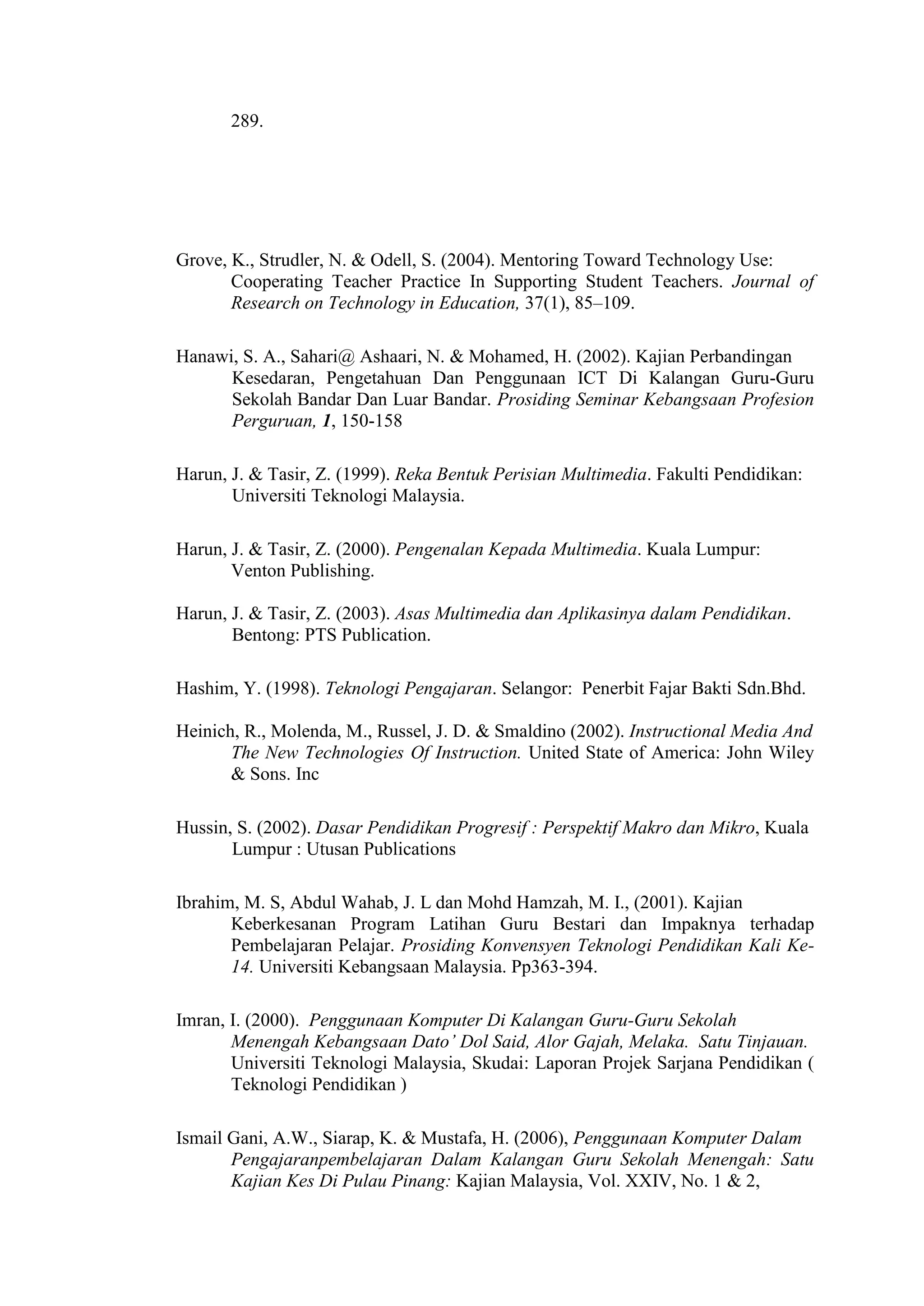 289.
Grove, K., Strudler, N. & Odell, S. (2004). Mentoring Toward Technology Use:
Cooperating Teacher Practice In Supporting Student Teachers. Journal of
Research on Technology in Education, 37(1), 85–109.
Hanawi, S. A., Sahari@ Ashaari, N. & Mohamed, H. (2002). Kajian Perbandingan
Kesedaran, Pengetahuan Dan Penggunaan ICT Di Kalangan Guru-Guru
Sekolah Bandar Dan Luar Bandar. Prosiding Seminar Kebangsaan Profesion
Perguruan, 1, 150-158
Harun, J. & Tasir, Z. (1999). Reka Bentuk Perisian Multimedia. Fakulti Pendidikan:
Universiti Teknologi Malaysia.
Harun, J. & Tasir, Z. (2000). Pengenalan Kepada Multimedia. Kuala Lumpur:
Venton Publishing.
Harun, J. & Tasir, Z. (2003). Asas Multimedia dan Aplikasinya dalam Pendidikan.
Bentong: PTS Publication.
Hashim, Y. (1998). Teknologi Pengajaran. Selangor: Penerbit Fajar Bakti Sdn.Bhd.
Heinich, R., Molenda, M., Russel, J. D. & Smaldino (2002). Instructional Media And
The New Technologies Of Instruction. United State of America: John Wiley
& Sons. Inc
Hussin, S. (2002). Dasar Pendidikan Progresif : Perspektif Makro dan Mikro, Kuala
Lumpur : Utusan Publications
Ibrahim, M. S, Abdul Wahab, J. L dan Mohd Hamzah, M. I., (2001). Kajian
Keberkesanan Program Latihan Guru Bestari dan Impaknya terhadap
Pembelajaran Pelajar. Prosiding Konvensyen Teknologi Pendidikan Kali Ke-
14. Universiti Kebangsaan Malaysia. Pp363-394.
Imran, I. (2000). Penggunaan Komputer Di Kalangan Guru-Guru Sekolah
Menengah Kebangsaan Dato’ Dol Said, Alor Gajah, Melaka. Satu Tinjauan.
Universiti Teknologi Malaysia, Skudai: Laporan Projek Sarjana Pendidikan (
Teknologi Pendidikan )
Ismail Gani, A.W., Siarap, K. & Mustafa, H. (2006), Penggunaan Komputer Dalam
Pengajaranpembelajaran Dalam Kalangan Guru Sekolah Menengah: Satu
Kajian Kes Di Pulau Pinang: Kajian Malaysia, Vol. XXIV, No. 1 & 2,
 