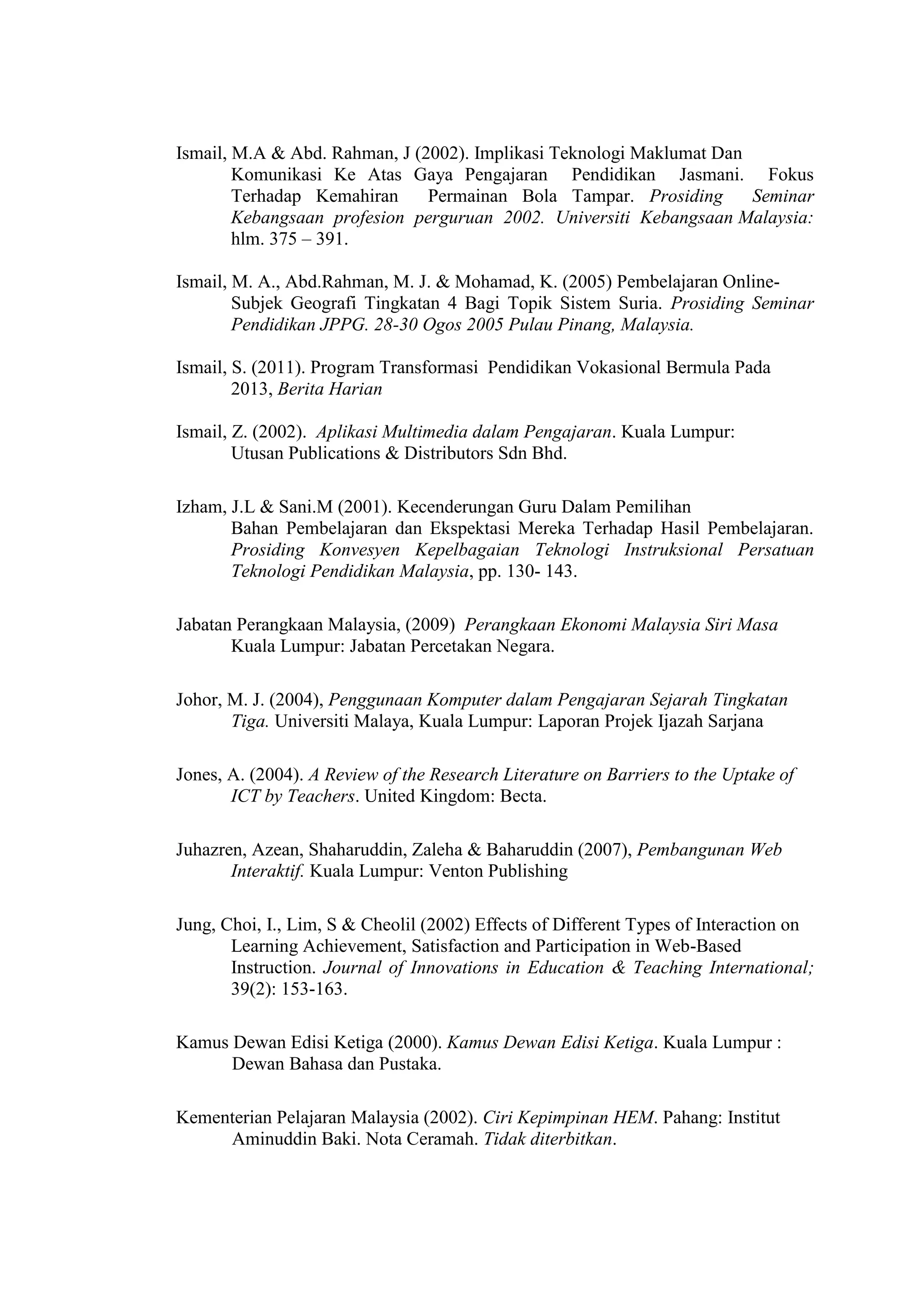 Ismail, M.A & Abd. Rahman, J (2002). Implikasi Teknologi Maklumat Dan
Komunikasi Ke Atas Gaya Pengajaran Pendidikan Jasmani. Fokus
Terhadap Kemahiran Permainan Bola Tampar. Prosiding Seminar
Kebangsaan profesion perguruan 2002. Universiti Kebangsaan Malaysia:
hlm. 375 – 391.
Ismail, M. A., Abd.Rahman, M. J. & Mohamad, K. (2005) Pembelajaran Online-
Subjek Geografi Tingkatan 4 Bagi Topik Sistem Suria. Prosiding Seminar
Pendidikan JPPG. 28-30 Ogos 2005 Pulau Pinang, Malaysia.
Ismail, S. (2011). Program Transformasi Pendidikan Vokasional Bermula Pada
2013, Berita Harian
Ismail, Z. (2002). Aplikasi Multimedia dalam Pengajaran. Kuala Lumpur:
Utusan Publications & Distributors Sdn Bhd.
Izham, J.L & Sani.M (2001). Kecenderungan Guru Dalam Pemilihan
Bahan Pembelajaran dan Ekspektasi Mereka Terhadap Hasil Pembelajaran.
Prosiding Konvesyen Kepelbagaian Teknologi Instruksional Persatuan
Teknologi Pendidikan Malaysia, pp. 130- 143.
Jabatan Perangkaan Malaysia, (2009) Perangkaan Ekonomi Malaysia Siri Masa
Kuala Lumpur: Jabatan Percetakan Negara.
Johor, M. J. (2004), Penggunaan Komputer dalam Pengajaran Sejarah Tingkatan
Tiga. Universiti Malaya, Kuala Lumpur: Laporan Projek Ijazah Sarjana
Jones, A. (2004). A Review of the Research Literature on Barriers to the Uptake of
ICT by Teachers. United Kingdom: Becta.
Juhazren, Azean, Shaharuddin, Zaleha & Baharuddin (2007), Pembangunan Web
Interaktif. Kuala Lumpur: Venton Publishing
Jung, Choi, I., Lim, S & Cheolil (2002) Effects of Different Types of Interaction on
Learning Achievement, Satisfaction and Participation in Web-Based
Instruction. Journal of Innovations in Education & Teaching International;
39(2): 153-163.
Kamus Dewan Edisi Ketiga (2000). Kamus Dewan Edisi Ketiga. Kuala Lumpur :
Dewan Bahasa dan Pustaka.
Kementerian Pelajaran Malaysia (2002). Ciri Kepimpinan HEM. Pahang: Institut
Aminuddin Baki. Nota Ceramah. Tidak diterbitkan.
 