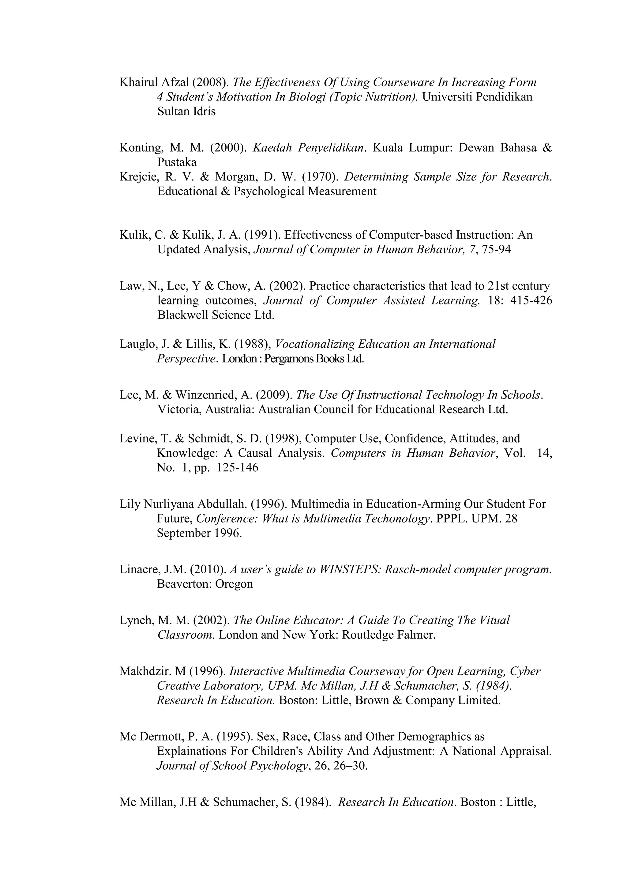 Khairul Afzal (2008). The Effectiveness Of Using Courseware In Increasing Form
4 Student’s Motivation In Biologi (Topic Nutrition). Universiti Pendidikan
Sultan Idris
Konting, M. M. (2000). Kaedah Penyelidikan. Kuala Lumpur: Dewan Bahasa &
Pustaka
Krejcie, R. V. & Morgan, D. W. (1970). Determining Sample Size for Research.
Educational & Psychological Measurement
Kulik, C. & Kulik, J. A. (1991). Effectiveness of Computer-based Instruction: An
Updated Analysis, Journal of Computer in Human Behavior, 7, 75-94
Law, N., Lee, Y & Chow, A. (2002). Practice characteristics that lead to 21st century
learning outcomes, Journal of Computer Assisted Learning. 18: 415-426
Blackwell Science Ltd.
Lauglo, J. & Lillis, K. (1988), Vocationalizing Education an International
Perspective. London:PergamonsBooksLtd.
Lee, M. & Winzenried, A. (2009). The Use Of Instructional Technology In Schools.
Victoria, Australia: Australian Council for Educational Research Ltd.
Levine, T. & Schmidt, S. D. (1998), Computer Use, Confidence, Attitudes, and
Knowledge: A Causal Analysis. Computers in Human Behavior, Vol. 14,
No. 1, pp. 125-146
Lily Nurliyana Abdullah. (1996). Multimedia in Education-Arming Our Student For
Future, Conference: What is Multimedia Techonology. PPPL. UPM. 28
September 1996.
Linacre, J.M. (2010). A user’s guide to WINSTEPS: Rasch-model computer program.
Beaverton: Oregon
Lynch, M. M. (2002). The Online Educator: A Guide To Creating The Vitual
Classroom. London and New York: Routledge Falmer.
Makhdzir. M (1996). Interactive Multimedia Courseway for Open Learning, Cyber
Creative Laboratory, UPM. Mc Millan, J.H & Schumacher, S. (1984).
Research In Education. Boston: Little, Brown & Company Limited.
Mc Dermott, P. A. (1995). Sex, Race, Class and Other Demographics as
Explainations For Children's Ability And Adjustment: A National Appraisal.
Journal of School Psychology, 26, 26–30.
Mc Millan, J.H & Schumacher, S. (1984). Research In Education. Boston : Little,
 