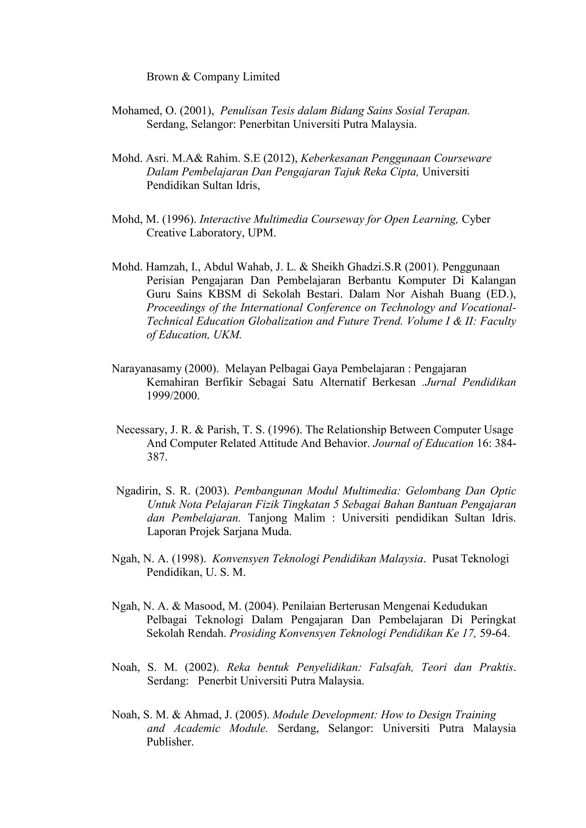 Brown & Company Limited
Mohamed, O. (2001), Penulisan Tesis dalam Bidang Sains Sosial Terapan.
Serdang, Selangor: Penerbitan Universiti Putra Malaysia.
Mohd. Asri. M.A& Rahim. S.E (2012), Keberkesanan Penggunaan Courseware
Dalam Pembelajaran Dan Pengajaran Tajuk Reka Cipta, Universiti
Pendidikan Sultan Idris,
Mohd, M. (1996). Interactive Multimedia Courseway for Open Learning, Cyber
Creative Laboratory, UPM.
Mohd. Hamzah, I., Abdul Wahab, J. L. & Sheikh Ghadzi.S.R (2001). Penggunaan
Perisian Pengajaran Dan Pembelajaran Berbantu Komputer Di Kalangan
Guru Sains KBSM di Sekolah Bestari. Dalam Nor Aishah Buang (ED.),
Proceedings of the International Conference on Technology and Vocational-
Technical Education Globalization and Future Trend. Volume I & II: Faculty
of Education, UKM.
Narayanasamy (2000). Melayan Pelbagai Gaya Pembelajaran : Pengajaran
Kemahiran Berfikir Sebagai Satu Alternatif Berkesan .Jurnal Pendidikan
1999/2000.
Necessary, J. R. & Parish, T. S. (1996). The Relationship Between Computer Usage
And Computer Related Attitude And Behavior. Journal of Education 16: 384-
387.
Ngadirin, S. R. (2003). Pembangunan Modul Multimedia: Gelombang Dan Optic
Untuk Nota Pelajaran Fizik Tingkatan 5 Sebagai Bahan Bantuan Pengajaran
dan Pembelajaran. Tanjong Malim : Universiti pendidikan Sultan Idris.
Laporan Projek Sarjana Muda.
Ngah, N. A. (1998). Konvensyen Teknologi Pendidikan Malaysia. Pusat Teknologi
Pendidikan, U. S. M.
Ngah, N. A. & Masood, M. (2004). Penilaian Berterusan Mengenai Kedudukan
Pelbagai Teknologi Dalam Pengajaran Dan Pembelajaran Di Peringkat
Sekolah Rendah. Prosiding Konvensyen Teknologi Pendidikan Ke 17, 59-64.
Noah, S. M. (2002). Reka bentuk Penyelidikan: Falsafah, Teori dan Praktis.
Serdang: Penerbit Universiti Putra Malaysia.
Noah, S. M. & Ahmad, J. (2005). Module Development: How to Design Training
and Academic Module. Serdang, Selangor: Universiti Putra Malaysia
Publisher.
 