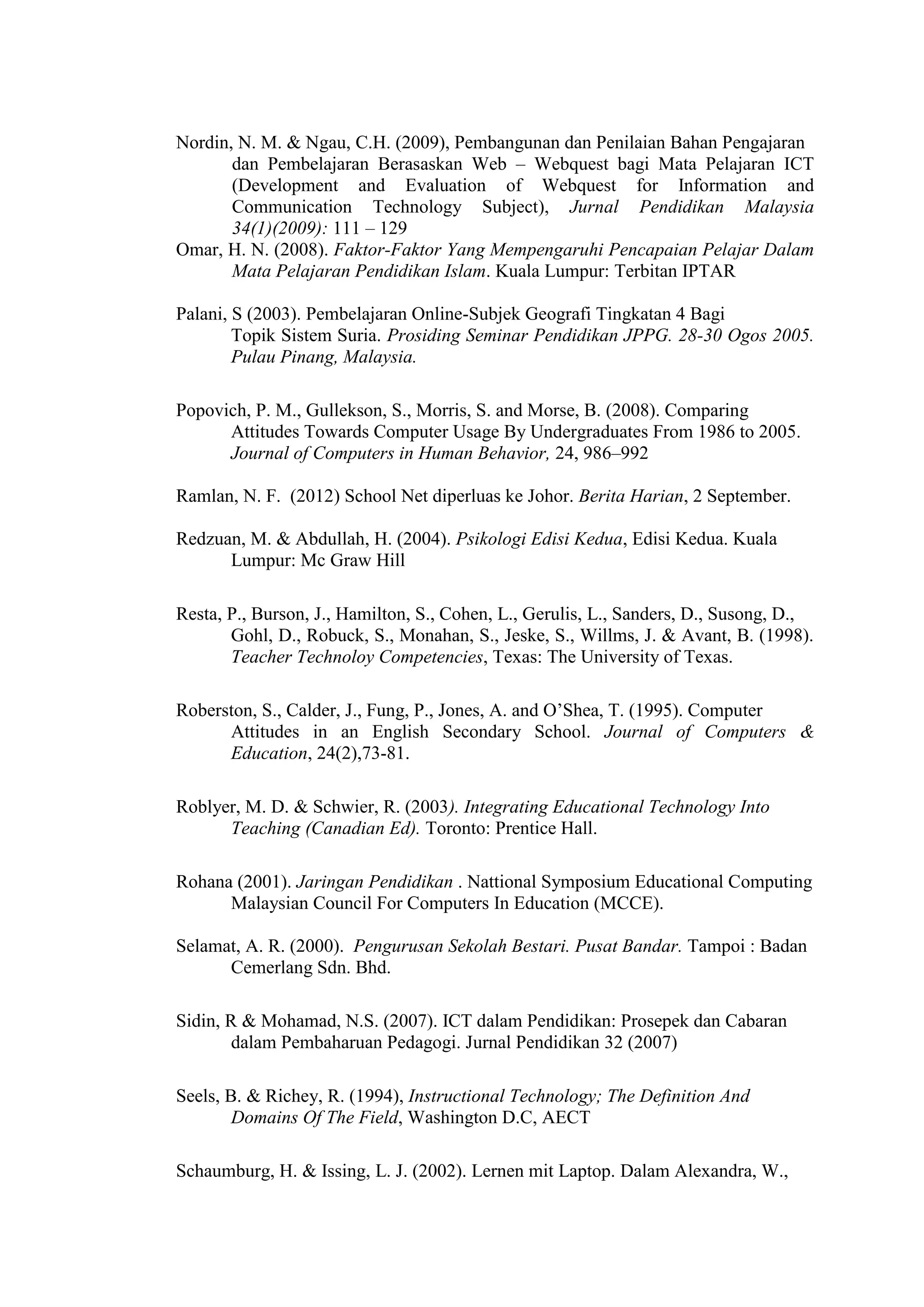 Nordin, N. M. & Ngau, C.H. (2009), Pembangunan dan Penilaian Bahan Pengajaran
dan Pembelajaran Berasaskan Web – Webquest bagi Mata Pelajaran ICT
(Development and Evaluation of Webquest for Information and
Communication Technology Subject), Jurnal Pendidikan Malaysia
34(1)(2009): 111 – 129
Omar, H. N. (2008). Faktor-Faktor Yang Mempengaruhi Pencapaian Pelajar Dalam
Mata Pelajaran Pendidikan Islam. Kuala Lumpur: Terbitan IPTAR
Palani, S (2003). Pembelajaran Online-Subjek Geografi Tingkatan 4 Bagi
Topik Sistem Suria. Prosiding Seminar Pendidikan JPPG. 28-30 Ogos 2005.
Pulau Pinang, Malaysia.
Popovich, P. M., Gullekson, S., Morris, S. and Morse, B. (2008). Comparing
Attitudes Towards Computer Usage By Undergraduates From 1986 to 2005.
Journal of Computers in Human Behavior, 24, 986–992
Ramlan, N. F. (2012) School Net diperluas ke Johor. Berita Harian, 2 September.
Redzuan, M. & Abdullah, H. (2004). Psikologi Edisi Kedua, Edisi Kedua. Kuala
Lumpur: Mc Graw Hill
Resta, P., Burson, J., Hamilton, S., Cohen, L., Gerulis, L., Sanders, D., Susong, D.,
Gohl, D., Robuck, S., Monahan, S., Jeske, S., Willms, J. & Avant, B. (1998).
Teacher Technoloy Competencies, Texas: The University of Texas.
Roberston, S., Calder, J., Fung, P., Jones, A. and O’Shea, T. (1995). Computer
Attitudes in an English Secondary School. Journal of Computers &
Education, 24(2),73-81.
Roblyer, M. D. & Schwier, R. (2003). Integrating Educational Technology Into
Teaching (Canadian Ed). Toronto: Prentice Hall.
Rohana (2001). Jaringan Pendidikan . Nattional Symposium Educational Computing
Malaysian Council For Computers In Education (MCCE).
Selamat, A. R. (2000). Pengurusan Sekolah Bestari. Pusat Bandar. Tampoi : Badan
Cemerlang Sdn. Bhd.
Sidin, R & Mohamad, N.S. (2007). ICT dalam Pendidikan: Prosepek dan Cabaran
dalam Pembaharuan Pedagogi. Jurnal Pendidikan 32 (2007)
Seels, B. & Richey, R. (1994), Instructional Technology; The Definition And
Domains Of The Field, Washington D.C, AECT
Schaumburg, H. & Issing, L. J. (2002). Lernen mit Laptop. Dalam Alexandra, W.,
 