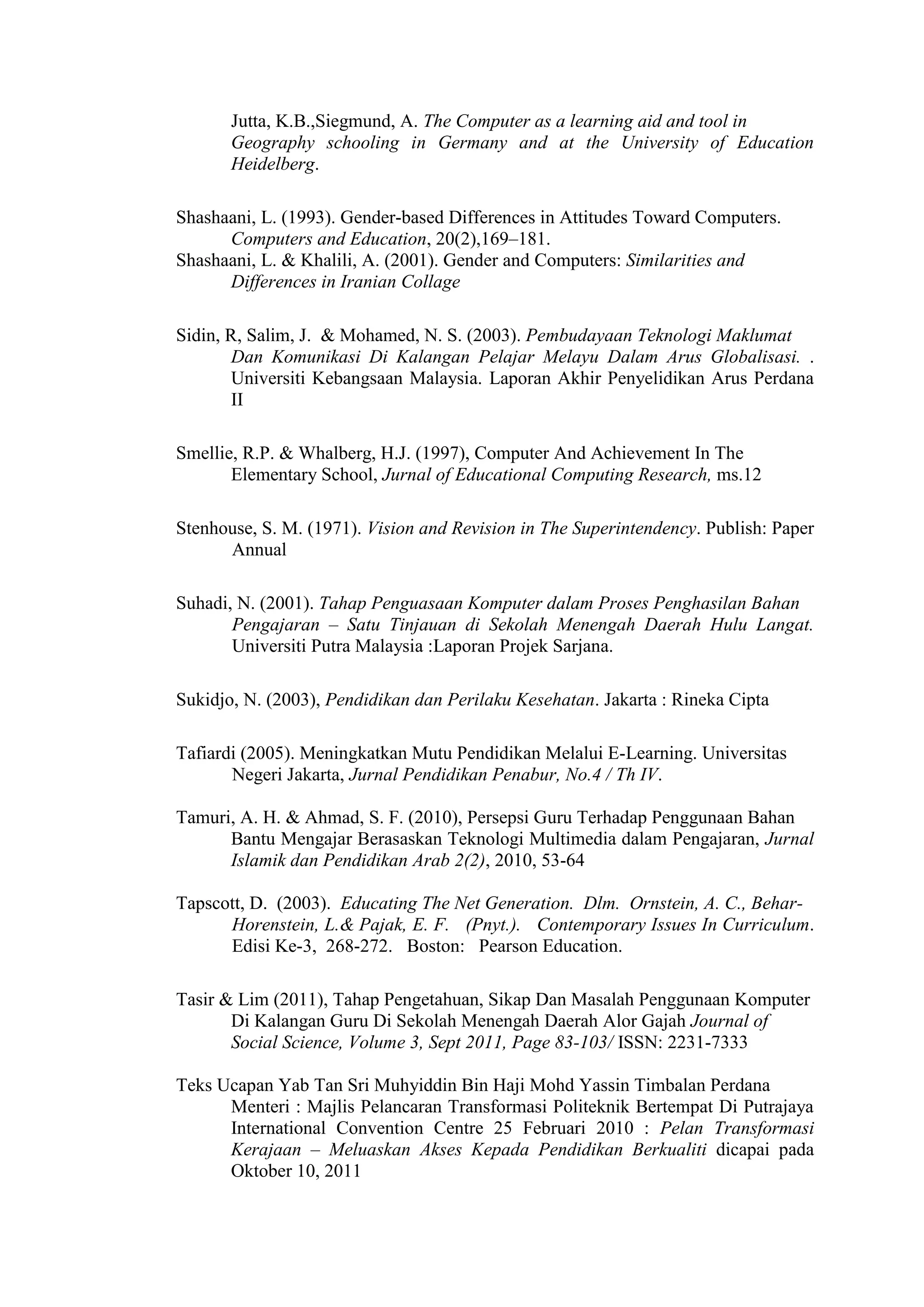 Jutta, K.B.,Siegmund, A. The Computer as a learning aid and tool in
Geography schooling in Germany and at the University of Education
Heidelberg.
Shashaani, L. (1993). Gender-based Differences in Attitudes Toward Computers.
Computers and Education, 20(2),169–181.
Shashaani, L. & Khalili, A. (2001). Gender and Computers: Similarities and
Differences in Iranian Collage
Sidin, R, Salim, J. & Mohamed, N. S. (2003). Pembudayaan Teknologi Maklumat
Dan Komunikasi Di Kalangan Pelajar Melayu Dalam Arus Globalisasi. .
Universiti Kebangsaan Malaysia. Laporan Akhir Penyelidikan Arus Perdana
II
Smellie, R.P. & Whalberg, H.J. (1997), Computer And Achievement In The
Elementary School, Jurnal of Educational Computing Research, ms.12
Stenhouse, S. M. (1971). Vision and Revision in The Superintendency. Publish: Paper
Annual
Suhadi, N. (2001). Tahap Penguasaan Komputer dalam Proses Penghasilan Bahan
Pengajaran – Satu Tinjauan di Sekolah Menengah Daerah Hulu Langat.
Universiti Putra Malaysia :Laporan Projek Sarjana.
Sukidjo, N. (2003), Pendidikan dan Perilaku Kesehatan. Jakarta : Rineka Cipta
Tafiardi (2005). Meningkatkan Mutu Pendidikan Melalui E-Learning. Universitas
Negeri Jakarta, Jurnal Pendidikan Penabur, No.4 / Th IV.
Tamuri, A. H. & Ahmad, S. F. (2010), Persepsi Guru Terhadap Penggunaan Bahan
Bantu Mengajar Berasaskan Teknologi Multimedia dalam Pengajaran, Jurnal
Islamik dan Pendidikan Arab 2(2), 2010, 53-64
Tapscott, D. (2003). Educating The Net Generation. Dlm. Ornstein, A. C., Behar-
Horenstein, L.& Pajak, E. F. (Pnyt.). Contemporary Issues In Curriculum.
Edisi Ke-3, 268-272. Boston: Pearson Education.
Tasir & Lim (2011), Tahap Pengetahuan, Sikap Dan Masalah Penggunaan Komputer
Di Kalangan Guru Di Sekolah Menengah Daerah Alor Gajah Journal of
Social Science, Volume 3, Sept 2011, Page 83-103/ ISSN: 2231-7333
Teks Ucapan Yab Tan Sri Muhyiddin Bin Haji Mohd Yassin Timbalan Perdana
Menteri : Majlis Pelancaran Transformasi Politeknik Bertempat Di Putrajaya
International Convention Centre 25 Februari 2010 : Pelan Transformasi
Kerajaan – Meluaskan Akses Kepada Pendidikan Berkualiti dicapai pada
Oktober 10, 2011
 