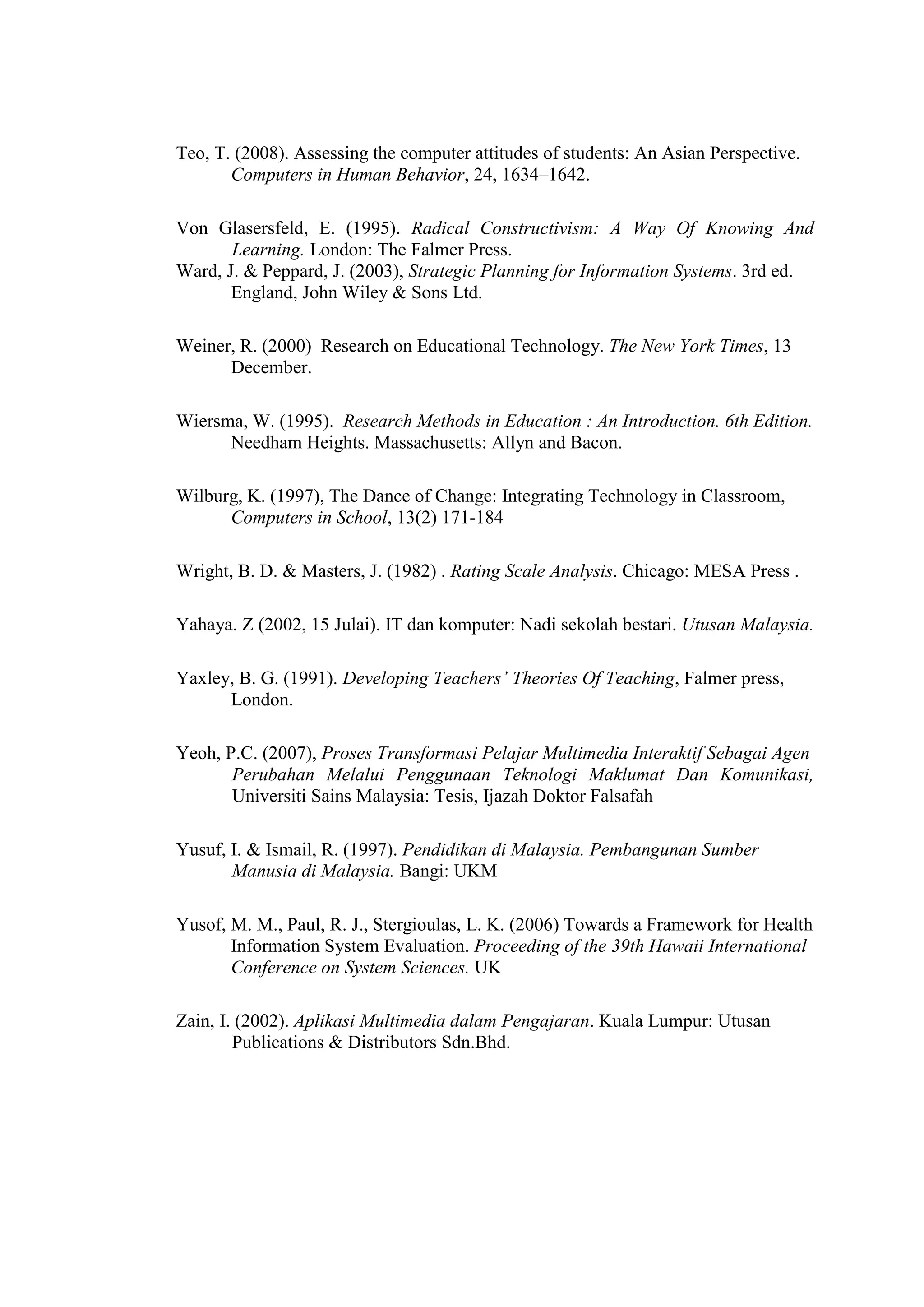 Teo, T. (2008). Assessing the computer attitudes of students: An Asian Perspective.
Computers in Human Behavior, 24, 1634–1642.
Von Glasersfeld, E. (1995). Radical Constructivism: A Way Of Knowing And
Learning. London: The Falmer Press.
Ward, J. & Peppard, J. (2003), Strategic Planning for Information Systems. 3rd ed.
England, John Wiley & Sons Ltd.
Weiner, R. (2000) Research on Educational Technology. The New York Times, 13
December.
Wiersma, W. (1995). Research Methods in Education : An Introduction. 6th Edition.
Needham Heights. Massachusetts: Allyn and Bacon.
Wilburg, K. (1997), The Dance of Change: Integrating Technology in Classroom,
Computers in School, 13(2) 171-184
Wright, B. D. & Masters, J. (1982) . Rating Scale Analysis. Chicago: MESA Press .
Yahaya. Z (2002, 15 Julai). IT dan komputer: Nadi sekolah bestari. Utusan Malaysia.
Yaxley, B. G. (1991). Developing Teachers’ Theories Of Teaching, Falmer press,
London.
Yeoh, P.C. (2007), Proses Transformasi Pelajar Multimedia Interaktif Sebagai Agen
Perubahan Melalui Penggunaan Teknologi Maklumat Dan Komunikasi,
Universiti Sains Malaysia: Tesis, Ijazah Doktor Falsafah
Yusuf, I. & Ismail, R. (1997). Pendidikan di Malaysia. Pembangunan Sumber
Manusia di Malaysia. Bangi: UKM
Yusof, M. M., Paul, R. J., Stergioulas, L. K. (2006) Towards a Framework for Health
Information System Evaluation. Proceeding of the 39th Hawaii International
Conference on System Sciences. UK
Zain, I. (2002). Aplikasi Multimedia dalam Pengajaran. Kuala Lumpur: Utusan
Publications & Distributors Sdn.Bhd.
 