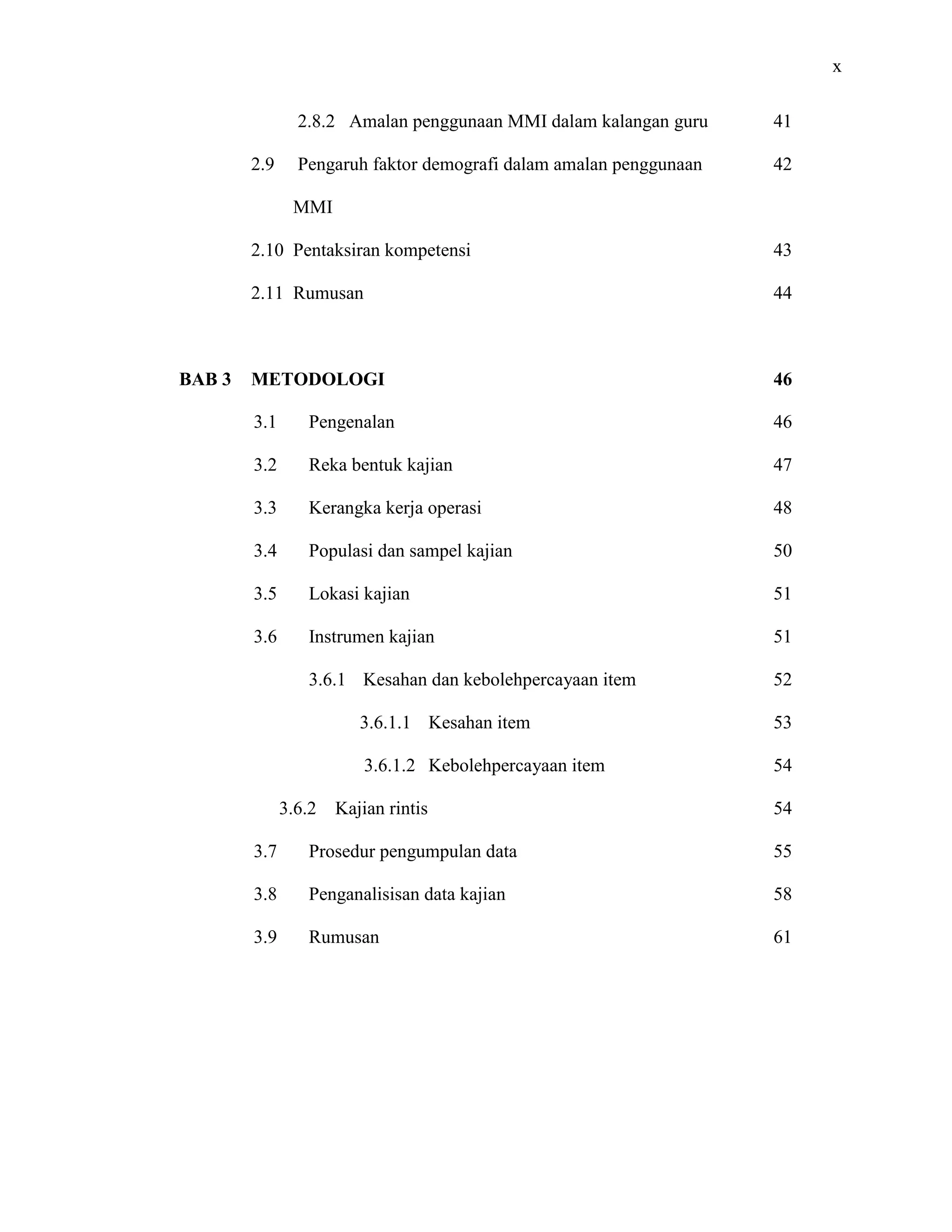 x
2.8.2 Amalan penggunaan MMI dalam kalangan guru
2.9 Pengaruh faktor demografi dalam amalan penggunaan
MMI
2.10 Pentaksiran kompetensi
2.11 Rumusan
41
42
43
44
BAB 3 METODOLOGI
3.1 Pengenalan
3.2 Reka bentuk kajian
3.3 Kerangka kerja operasi
3.4 Populasi dan sampel kajian
3.5 Lokasi kajian
3.6 Instrumen kajian
3.6.1 Kesahan dan kebolehpercayaan item
3.6.1.1 Kesahan item
3.6.1.2 Kebolehpercayaan item
3.6.2 Kajian rintis
3.7 Prosedur pengumpulan data
3.8 Penganalisisan data kajian
3.9 Rumusan
46
46
47
48
50
51
51
52
53
54
54
55
58
61
 