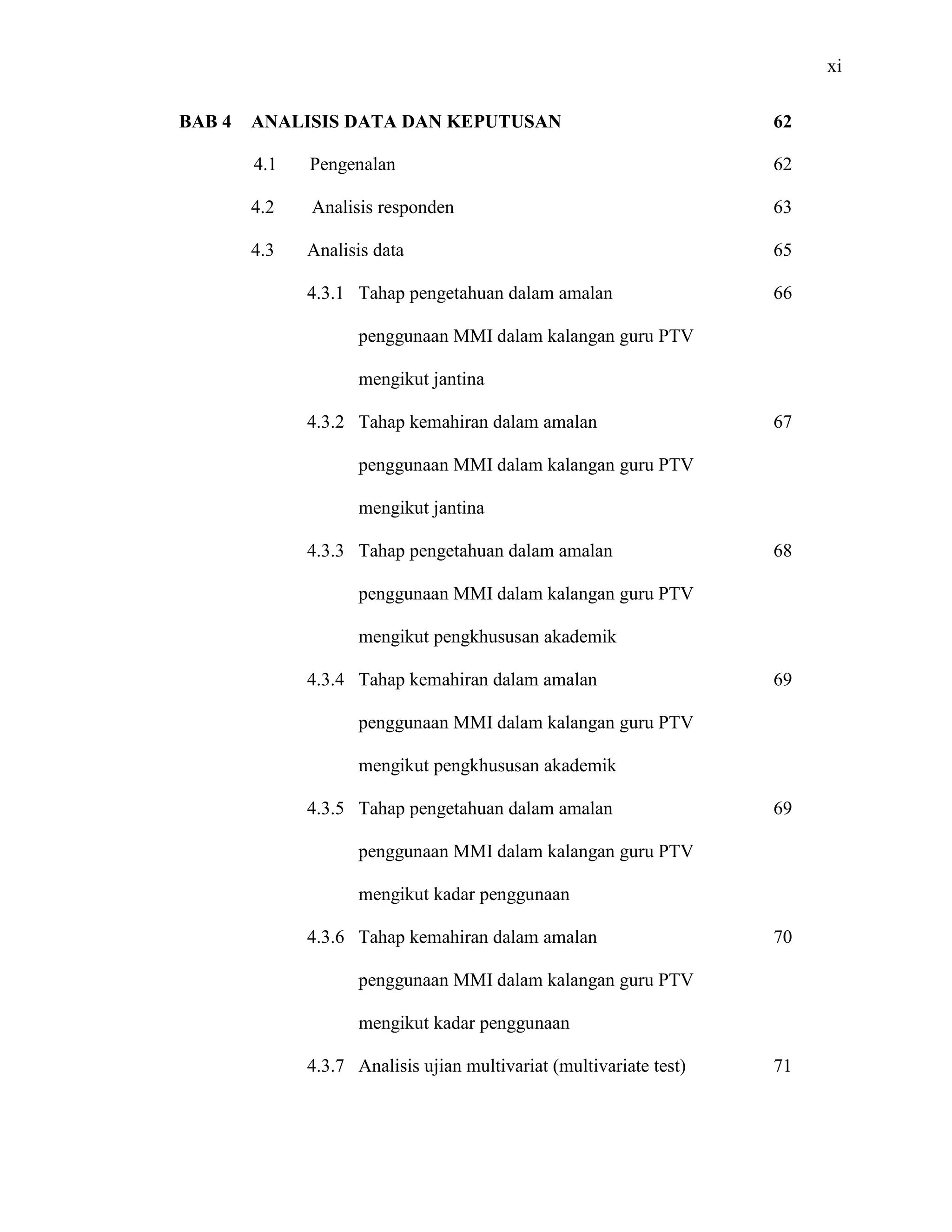 xi
BAB 4 ANALISIS DATA DAN KEPUTUSAN
4.1 Pengenalan
4.2 Analisis responden
4.3 Analisis data
4.3.1 Tahap pengetahuan dalam amalan
penggunaan MMI dalam kalangan guru PTV
mengikut jantina
4.3.2 Tahap kemahiran dalam amalan
penggunaan MMI dalam kalangan guru PTV
mengikut jantina
4.3.3 Tahap pengetahuan dalam amalan
penggunaan MMI dalam kalangan guru PTV
mengikut pengkhususan akademik
4.3.4 Tahap kemahiran dalam amalan
penggunaan MMI dalam kalangan guru PTV
mengikut pengkhususan akademik
4.3.5 Tahap pengetahuan dalam amalan
penggunaan MMI dalam kalangan guru PTV
mengikut kadar penggunaan
4.3.6 Tahap kemahiran dalam amalan
penggunaan MMI dalam kalangan guru PTV
mengikut kadar penggunaan
4.3.7 Analisis ujian multivariat (multivariate test)
62
62
63
65
66
67
68
69
69
70
71
 