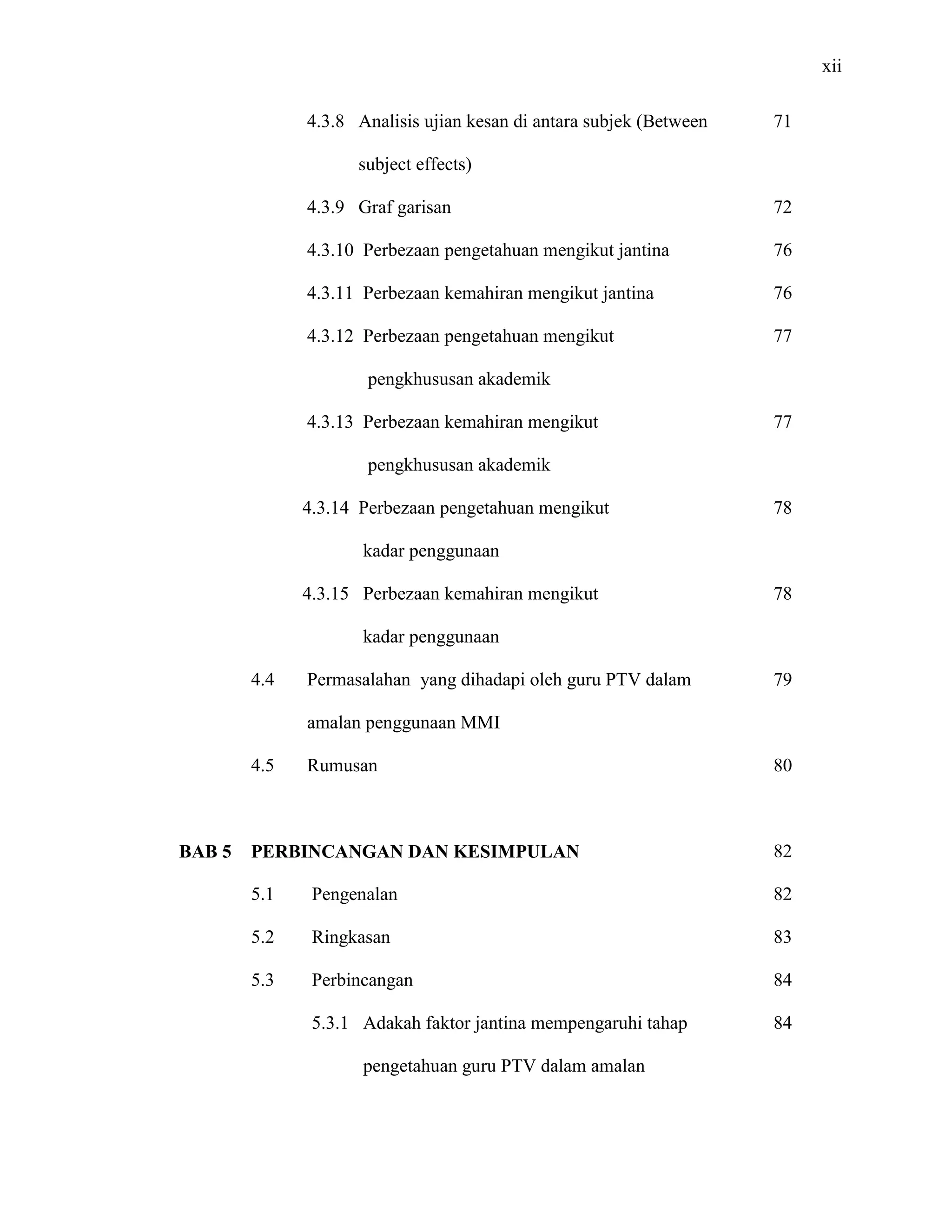xii
4.3.8 Analisis ujian kesan di antara subjek (Between
subject effects)
4.3.9 Graf garisan
4.3.10 Perbezaan pengetahuan mengikut jantina
4.3.11 Perbezaan kemahiran mengikut jantina
4.3.12 Perbezaan pengetahuan mengikut
pengkhususan akademik
4.3.13 Perbezaan kemahiran mengikut
pengkhususan akademik
4.3.14 Perbezaan pengetahuan mengikut
kadar penggunaan
4.3.15 Perbezaan kemahiran mengikut
kadar penggunaan
4.4 Permasalahan yang dihadapi oleh guru PTV dalam
amalan penggunaan MMI
4.5 Rumusan
71
72
76
76
77
77
78
78
79
80
BAB 5 PERBINCANGAN DAN KESIMPULAN
5.1 Pengenalan
5.2 Ringkasan
5.3 Perbincangan
5.3.1 Adakah faktor jantina mempengaruhi tahap
pengetahuan guru PTV dalam amalan
82
82
83
84
84
 
