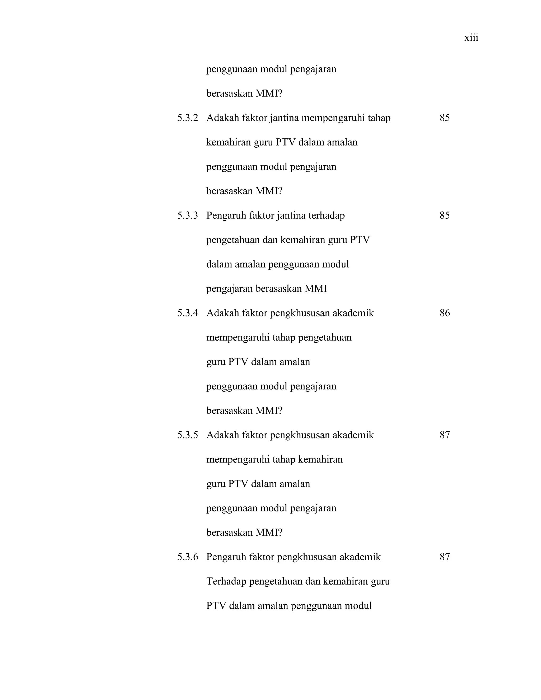 xiii
penggunaan modul pengajaran
berasaskan MMI?
5.3.2 Adakah faktor jantina mempengaruhi tahap
kemahiran guru PTV dalam amalan
penggunaan modul pengajaran
berasaskan MMI?
5.3.3 Pengaruh faktor jantina terhadap
pengetahuan dan kemahiran guru PTV
dalam amalan penggunaan modul
pengajaran berasaskan MMI
5.3.4 Adakah faktor pengkhususan akademik
mempengaruhi tahap pengetahuan
guru PTV dalam amalan
penggunaan modul pengajaran
berasaskan MMI?
5.3.5 Adakah faktor pengkhususan akademik
mempengaruhi tahap kemahiran
guru PTV dalam amalan
penggunaan modul pengajaran
berasaskan MMI?
5.3.6 Pengaruh faktor pengkhususan akademik
Terhadap pengetahuan dan kemahiran guru
PTV dalam amalan penggunaan modul
85
85
86
87
87
 