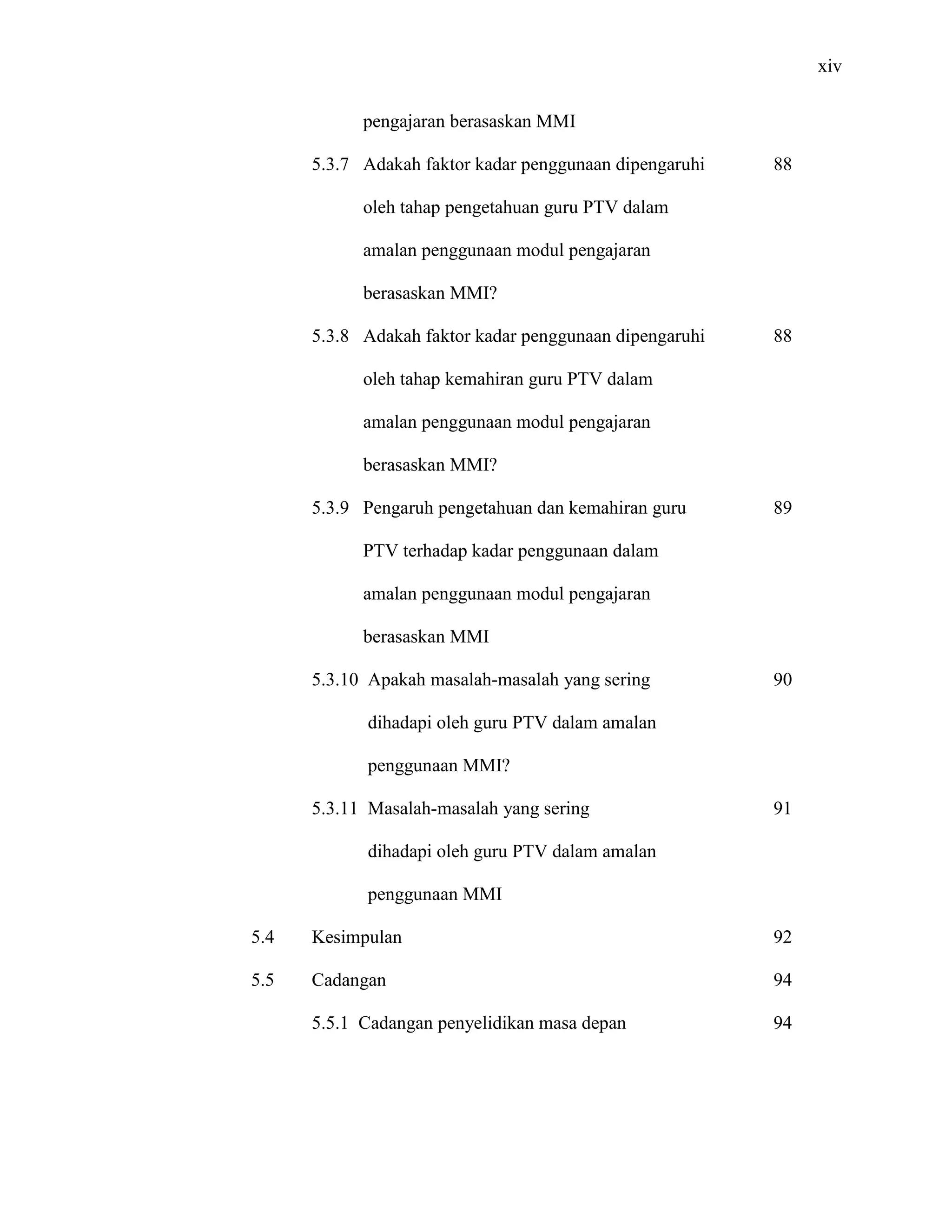xiv
pengajaran berasaskan MMI
5.3.7 Adakah faktor kadar penggunaan dipengaruhi
oleh tahap pengetahuan guru PTV dalam
amalan penggunaan modul pengajaran
berasaskan MMI?
5.3.8 Adakah faktor kadar penggunaan dipengaruhi
oleh tahap kemahiran guru PTV dalam
amalan penggunaan modul pengajaran
berasaskan MMI?
5.3.9 Pengaruh pengetahuan dan kemahiran guru
PTV terhadap kadar penggunaan dalam
amalan penggunaan modul pengajaran
berasaskan MMI
5.3.10 Apakah masalah-masalah yang sering
dihadapi oleh guru PTV dalam amalan
penggunaan MMI?
5.3.11 Masalah-masalah yang sering
dihadapi oleh guru PTV dalam amalan
penggunaan MMI
5.4 Kesimpulan
5.5 Cadangan
5.5.1 Cadangan penyelidikan masa depan
88
88
89
90
91
92
94
94
 