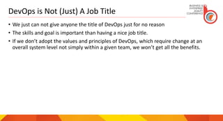 DevOps is Not (Just) A Job Title
• We just can not give anyone the title of DevOps just for no reason
• The skills and goal is important than having a nice job title.
• If we don’t adopt the values and principles of DevOps, which require change at an
overall system level not simply within a given team, we won’t get all the benefits.
 