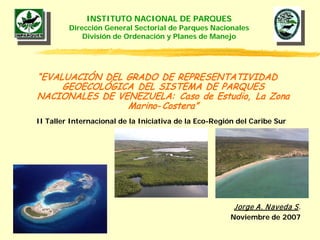 INSTITUTO NACIONAL DE PARQUES
         Dirección General Sectorial de Parques Nacionales
             División de Ordenación y Planes de Manejo




“EVALUACIÓN DEL GRADO DE REPRESENTATIVIDAD
     GEOECOLÓGICA DEL SISTEMA DE PARQUES
NACIONALES DE VENEZUELA: Caso de Estudio, La Zona
                Marino- Costera”
II Taller Internacional de la Iniciativa de la Eco-Región del Caribe Sur




                                                         Jorge A. N aveda S.
                                                        Noviembre de 2007
 