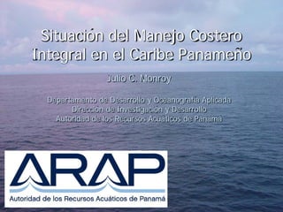Situación del Manejo Costero
Integral en el Caribe Panameño
                  Julio C. Monroy

  Departamento de Desarrollo y Oceanografía Aplicada
        Dirección de Investigación y Desarrollo
    Autoridad de los Recursos Acuáticos de Panamá
 