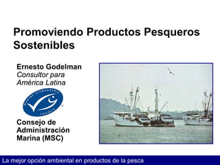 Promoviendo Productos Pesqueros
   Sostenibles
     Ernesto Godelman
     Consultor para
     América Latina




     Consejo de
     Administración
     Marina (MSC)


La mejor opción ambiental en productos de la pesca
 