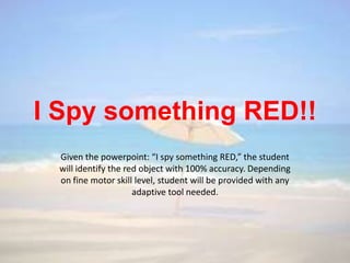 I Spy something RED!!
 Given the powerpoint: “I spy something RED,” the student
 will identify the red object with 100% accuracy. Depending
 on fine motor skill level, student will be provided with any
                     adaptive tool needed.
 