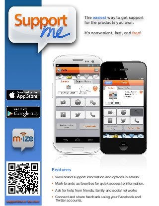The easiest way to get support
                                           for the products you own.

                                           It’s convenient, fast, and free!




                      Features
                      • View brand support information and options in a ﬂash.

                      • Mark brands as favorites for quick access to information.

                      • Ask for help from friends, family and social networks

                      • Connect and share feedback using your Facebook and
supportme.m-ize.com     Twitter accounts.
 