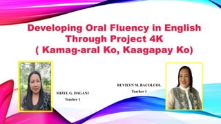 MIZEL G. DAGANI
Teacher 1
Developing Oral Fluency in English
Through Project 4K
( Kamag-aral Ko, Kaagapay Ko)
RUVILYN M. BACOLCOL
Teacher 1
 