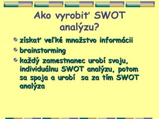 Ako vyrobiť SWOT
        analýzu?
získať veľké množstvo informácii
brainstorming
každý zamestnanec urobí svoju,
individuálnu SWOT analýzu, potom
sa spoja a urobí sa za tím SWOT
analýza
 