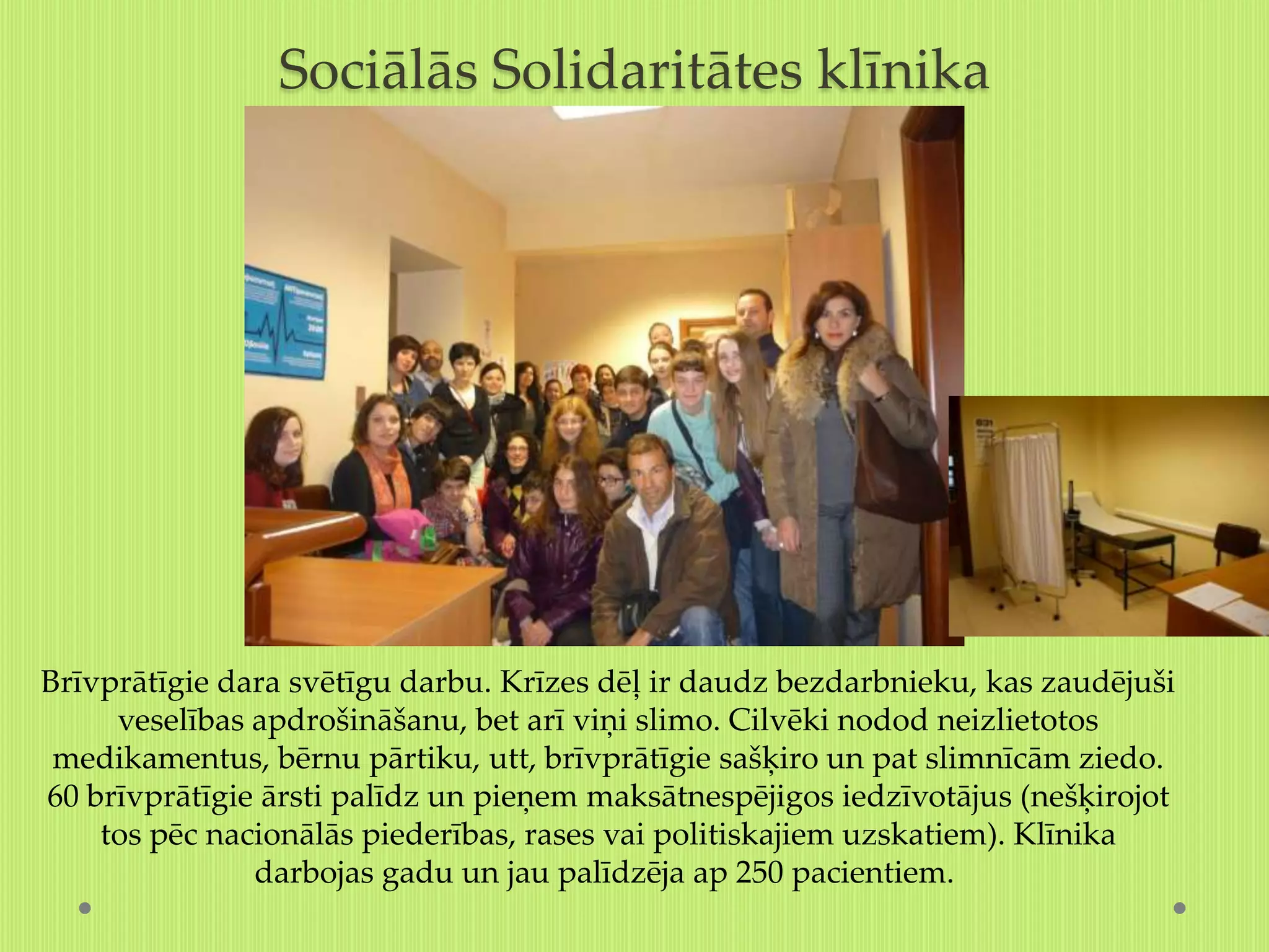Sociālās Solidaritātes klīnika




Brīvprātīgie dara svētīgu darbu. Krīzes dēļ ir daudz bezdarbnieku, kas zaudējuši
     veselības apdrošināšanu, bet arī viņi slimo. Cilvēki nodod neizlietotos
 medikamentus, bērnu pārtiku, utt, brīvprātīgie sašķiro un pat slimnīcām ziedo.
60 brīvprātīgie ārsti palīdz un pieņem maksātnespējigos iedzīvotājus (nešķirojot
    tos pēc nacionālās piederības, rases vai politiskajiem uzskatiem). Klīnika
               darbojas gadu un jau palīdzēja ap 250 pacientiem.
 