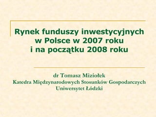 Rynek funduszy inwestycyjnych w Polsce w 2007 roku i na początku 2008 roku dr Tomasz Miziołek Katedra Międzynarodowych Stosunków Gospodarczych Uniwersytet Łódzki 